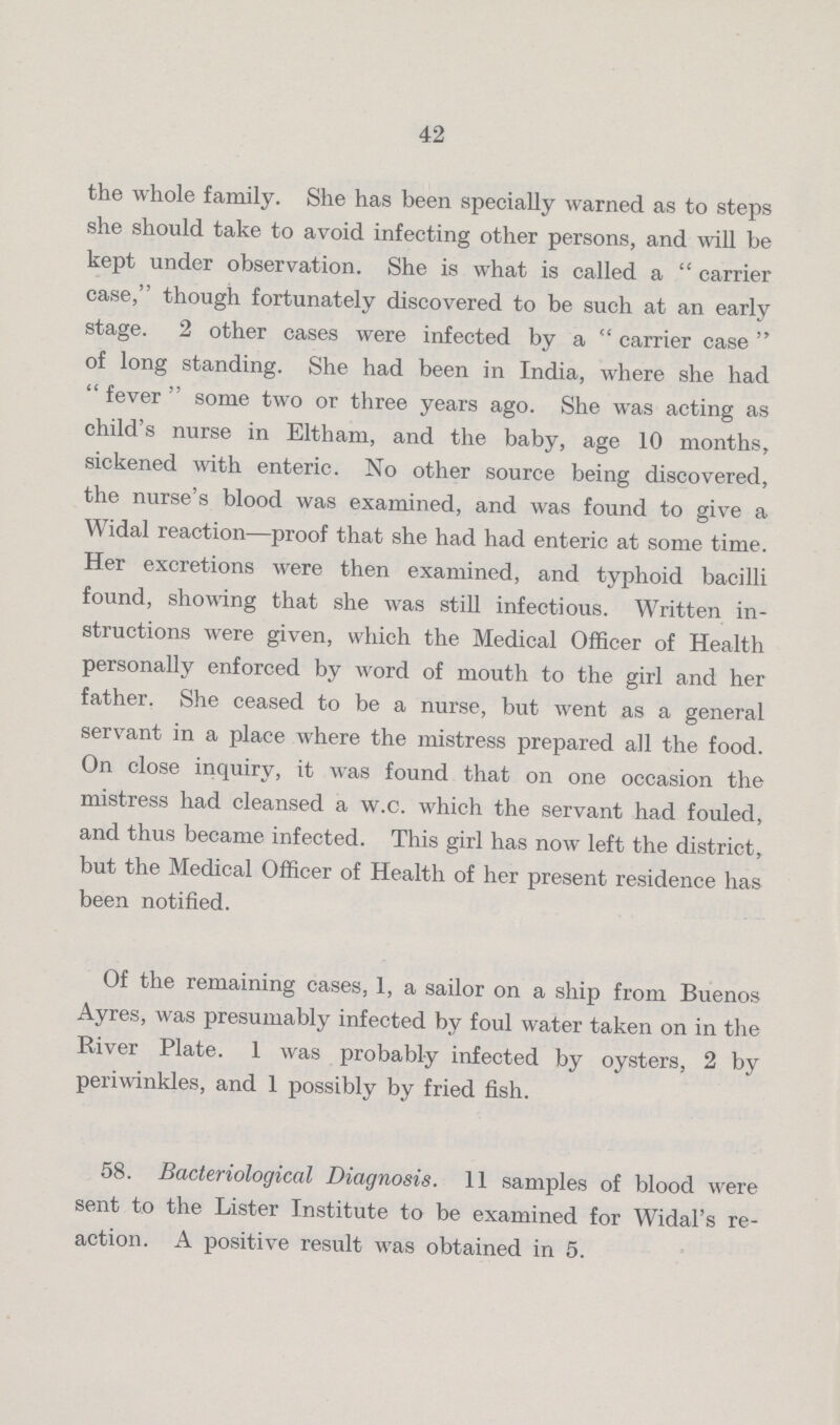 42 the whole family. She has been specially warned as to steps she should take to avoid infecting other persons, and will be kept under observation. She is what is called a carrier case, though fortunately discovered to be such at an early stage. 2 other cases were infected by a carrier case of long standing. She had been in India, where she had fever some two or three years ago. She was acting as child's nurse in Eltham, and the baby, age 10 months, sickened with enteric. No other source being discovered, the nurse's blood was examined, and was found to give a Widal reaction—proof that she had had enteric at some time. Her excretions were then examined, and typhoid bacilli found, showing that she was still infectious. Written in structions were given, which the Medical Officer of Health personally enforced by word of mouth to the girl and her father. She ceased to be a nurse, but went as a general servant in a place where the mistress prepared all the food. On close inquiry, it was found that on one occasion the mistress had cleansed a w.c. which the servant had fouled, and thus became infected. This girl has now left the district, but the Medical Officer of Health of her present residence has been notified. Of the remaining cases, 1, a sailor on a ship from Buenos Ayres, was presumably infected by foul water taken on in the River Plate. I was probably infected by oysters, 2 by periwinkles, and 1 possibly by fried fish. 58. Bacteriological Diagnosis. 11 samples of blood were sent to the Lister Institute to be examined for Widal's re action. A positive result was obtained in 5.