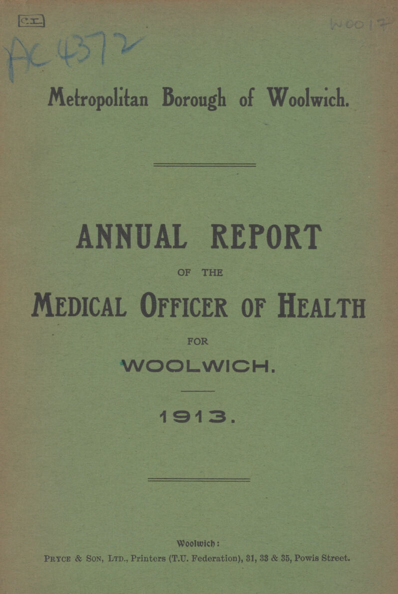 CI AC 4372 WOO 17 Metropolitan Borough of Woolwich. ANNUAL REPORT OF THE Medical Officer of Health FOR WOOLWICH. 1913. Woolwich: Pryce & Son, Ltd., Printers (T.U. Federation), 31, 33 & 35, Powis Street.