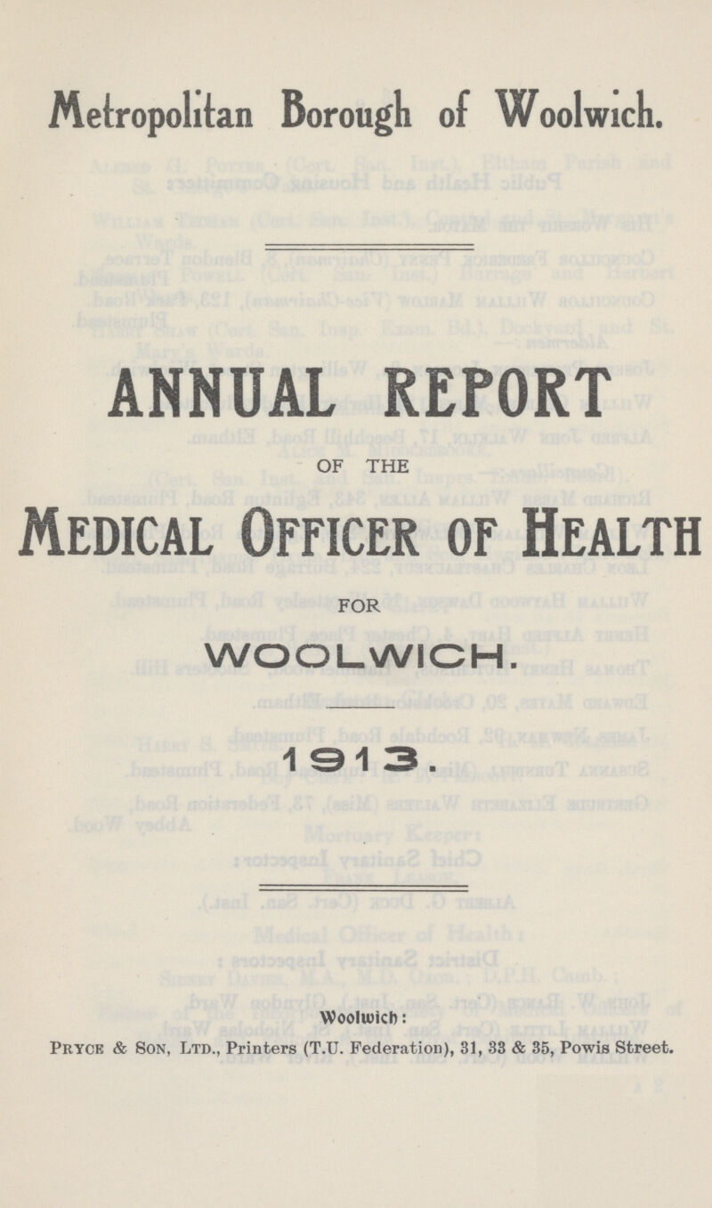 Metropolitan Borough of Woolwich. ANNUAL REPORT OF THE Medical Officer of Health FOR WOOLWICH. 1913. Woolwich: I'ryok & Son, Ltd., Printers (T.U. Federation), 31, 33 & 35, Powis Street.