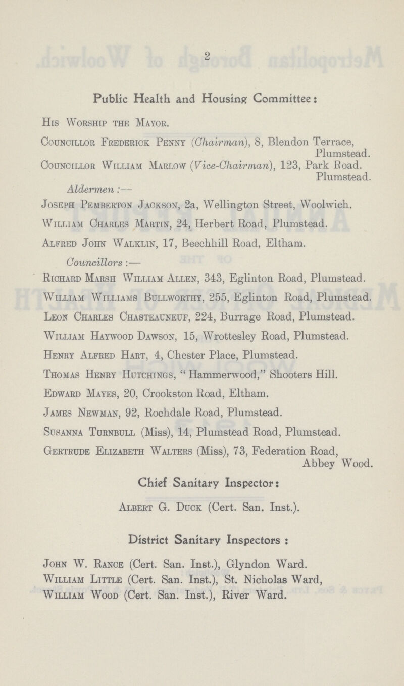 2 Public Health and Housing Committee: His Worship the Mayor. Councillor Frederick Penny (Chairman), 8, Blendon Terrace, Plumstead. Councillor William Marlow (Vice-Chairman), 123, Park Road. Plumstead. Aldermen:— Joseph Pehberton Jackson, 2a, Wellington Street, Woolwich. William Charles Martin, 24, Herbert Road, Plumstead. Alfred John Walklin, 17, Beechhill Road, Eltham. Councillors:— Richard Marsh William Allen, 343, Eglinton Road, Plumstead. William Williams Bullworthy, 255, Eglinton Road, Plumstead. Leon Charles Chasteauneuf, 224, Burrage Road, Plumstead. William Haywood Dawson, 15, Wrottesley Road, Plumstead. Henry Alfred Hart, 4, Chester Place, Plumstead. Thomas Henry Hutchings, Hammerwood, Shooters Hill. Edward Mayes, 20, Crookston Road, Eltham. James Newman, 92, Rochdale Road, Plumstead. Susanna Turnbull (Miss), 14, Plumstead Road, Plumstead. Gertrude Elizabeth Walters (Miss), 73, Federation Road, Abbey Wood. Chief Sanitary Inspector: Albert G. Duck (Cert. San. Inst.). District Sanitary Inspectors: John W. Range (Cert. San. Inst.), Glyndon Ward. William Little (Cert. San. Inst.), St. Nicholas Ward, William Wood (Cert. San. Inst.), River Ward.