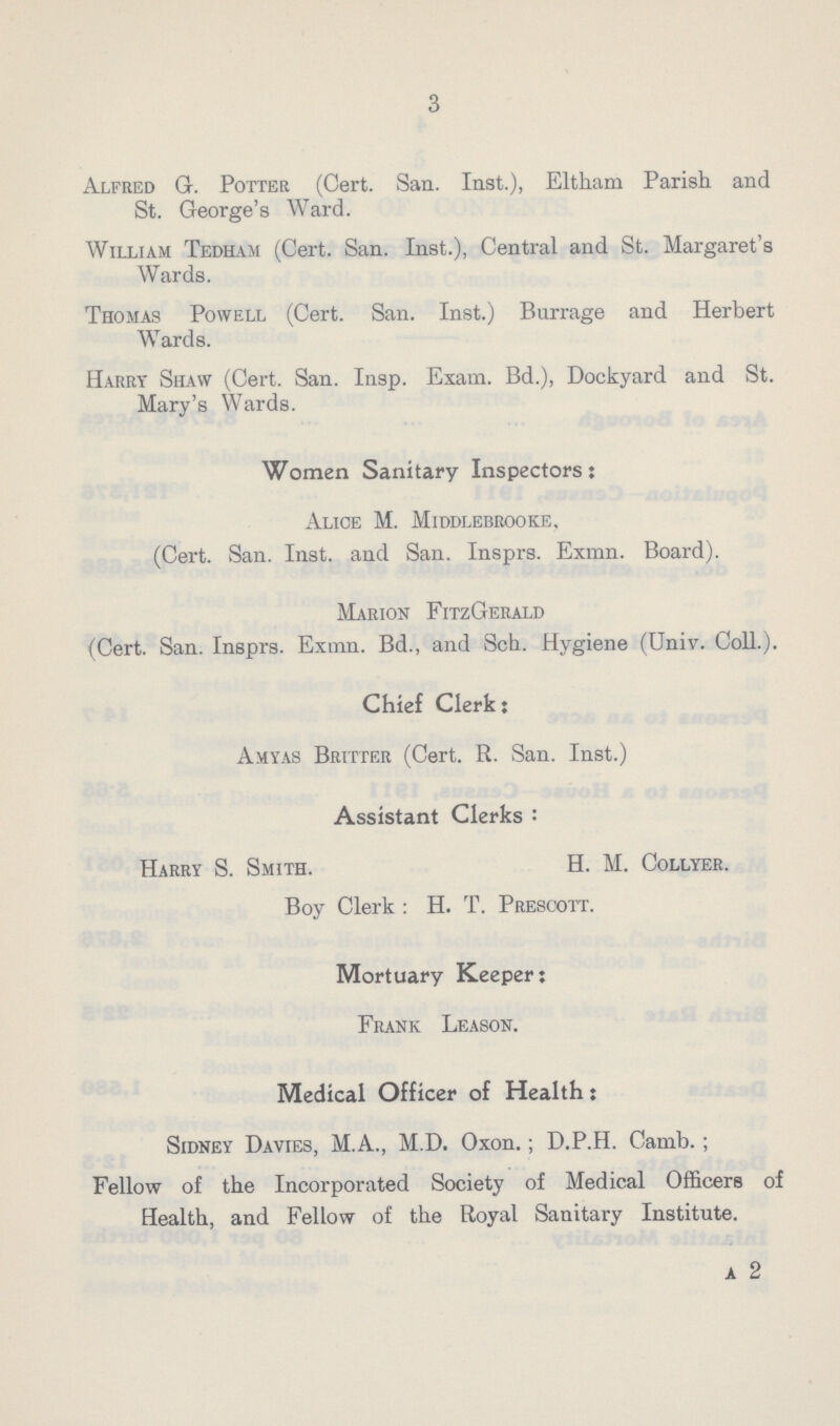 3 Alfred G. Potter (Cert. San. Inst.), Eltham Parish and St. George's Ward. William Tedham (Cert. San. Inst.), Central and St. Margaret's Wards. Thomas Powell (Cert. San. Inst.) Burrage and Herbert Wards. Harry Shaw (Cert. San. Insp. Exam. Bd.), Dockyard and St. Mary's Wards. Women Sanitary Inspectors; Alice M. Middlebrooke, (Cert. San. Inst, and San. Insprs. Exmn. Board). Marion FitzGerald (Cert. San. Insprs. Exmn. Bd., and Sch. Hygiene (Univ. Coll.). Chief Clerk: Amyas Britter (Cert. R. San. Inst.) Assistant Clerks: Harry S. Smith. H. M. Collyer. Boy Clerk: H. T. Prescott. Mortuary Keeper: Frank Leason. Medical Officer of Health: Sidney Davies, M.A., M.D. Oxon.; D.P.H. Camb.; Fellow of the Incorporated Society of Medical Officers of Health, and Fellow of the Royal Sanitary Institute. a 2