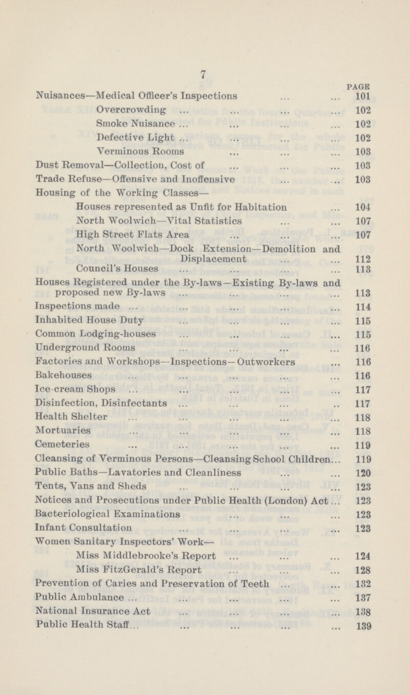 7 page Nuisances—Medical Officer's Inspections 101 Overcrowding 102 Smoke Nuisance 102 Defective Light 102 Verminous Rooms 103 Dust Removal—Collection, Cost of 103 Trade Refuse—Offensive and Inoffensive 103 Housing of the Working Classes— Houses represented as Unfit for Habitation 104 North Woolwich—Vital Statistics 107 High Street Flats Area 107 North Woolwich—Dock Extension—Demolition and Displacement 112 Council's Houses 113 Houses Registered under the By-laws —Existing By-laws and proposed new By-laws 113 Inspections made 114 Inhabited House Duty 115 Common Lodging-houses 115 Underground Rooms 116 Factories and Workshops—Inspections—Outworkers 116 Bakehouses 116 Ice cream Shops 117 Disinfection, Disinfectants 117 Health Shelter 118 Mortuaries 118 Cemeteries 119 Cleansing of Verminous Persons—Cleansing School Children 119 Public Baths—Lavatories and Cleanliness 120 Tents, Vans and Sheds 123 Notices and Prosecutions under Public Health (London) Act 123 Bacteriological Examinations 123 Infant Consultation 123 Women Sanitary Inspectors' Work— Miss Middlebrooke's Report 124 Miss FitzGerald's Report 128 Prevention of Caries and Preservation of Teeth 132 Public Ambulance 137 National Insurance Act 138 Public Health Staff 139