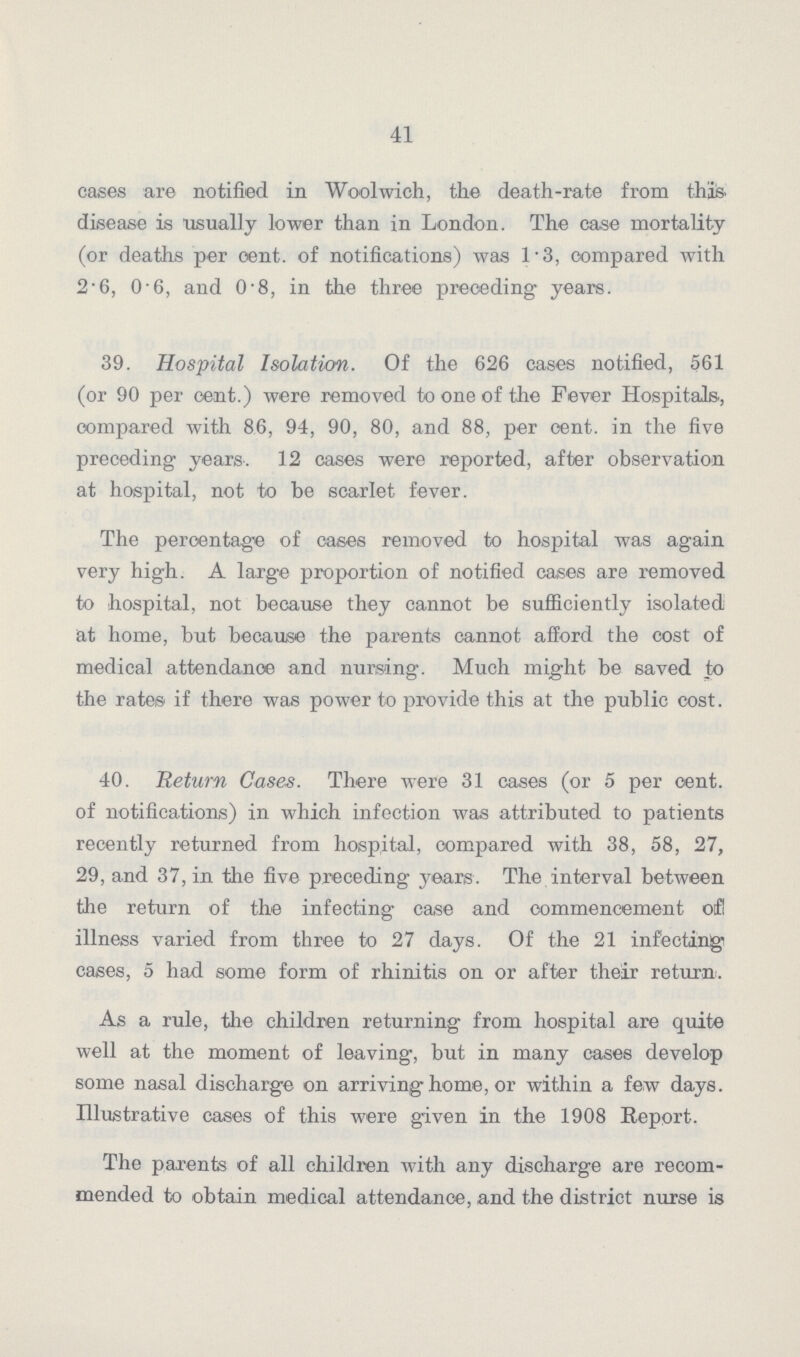 41 cases are notified in Woolwich, the death-rate from this disease is usually lower than in London. The case mortality (or deaths per cent. of notifications) was 1.3, compared with 2.6, 0.6, and 0.8, in the three preceding years. 39. Hospital Isolation. Of the 626 cases notified, 561 (or 90 per cent.) were removed to one of the Fever Hospitals, compared with 86, 94, 90, 80, and 88, per cent, in the five preceding years. 12 cases were reported, after observation at hospital, not to be scarlet fever. The percentage of oases removed to hospital was again very high. A large proportion of notified cases are removed to hospital, not because they cannot be sufficiently isolated at home, but because the parents cannot afford the cost of medical attendance and nursing. Much might be saved to the rates if there was power to provide this at the public cost. 40. Return Cases. There were 31 cases (or 5 per cent, of notifications) in which infection was attributed to patients recently returned from hospital, compared with 38, 58, 27, 29, and 37, in the five preceding years. The interval between the return of the infecting case and commencement of! illness varied from three to 27 days. Of the 21 infecting cases, 5 had some form of rhinitis on or after their return. As a rule, the children returning from hospital are quite well at the moment of leaving, but in many cases develop some nasal discharge on arriving home, or within a few days. Illustrative cases of this were given in the 1908 Report. The parents of all children with any discharge are recom mended to obtain medical attendance, and the district nurse is