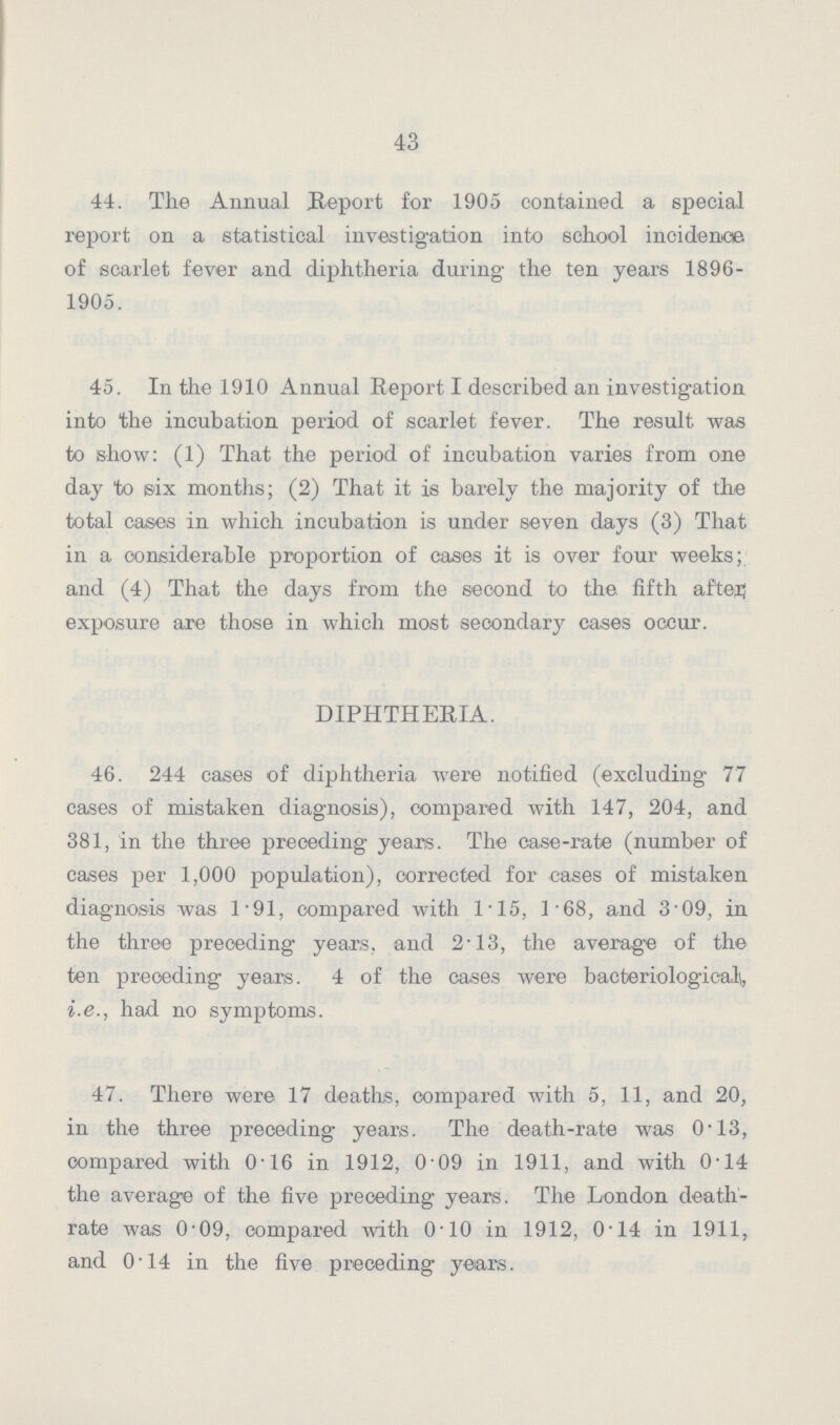 43 44. The Annual Report for 1905 contained a special report on a statistical investigation into school incidence of scarlet fever and diphtheria during the ten years 1896 1905. 45. In the 1910 Annual Report I described an investigation into the incubation period of scarlet fever. The result was to show: (1) That the period of incubation varies from one day to six months; (2) That it is barely the majority of the total cases in which incubation is under seven days (3) That in a considerable proportion of cases it is over four weeks; and (4) That the days from the second to the. fifth after exposure are those in which most secondary cases occur. DIPHTHERIA. 46. 244 cases of diphtheria were notified (excluding 77 cases of mistaken diagnosis), compared with 147, 204, and 381, in the three preceding years. The case-rate (number of cases per 1,000 population), corrected for cases of mistaken diagnosis was 1.91, compared with 1.15, 1.68, and 3.09, in the three preceding years, and 2.13, the average of the ten preceding years. 4 of the cases were bacteriological, i.e., had no symptoms. 47. There were 17 deaths, compared with 5, 11, and 20, in the three preceding years. The death-rate was 0.13, compared with 0.16 in 1912, 0.09 in 1911, and with 0.14 the average of the five preceding years. The London death rate was 0.09, compared with 0.10 in 1912, 0.14 in 1911, and 0.14 in the five preceding years.