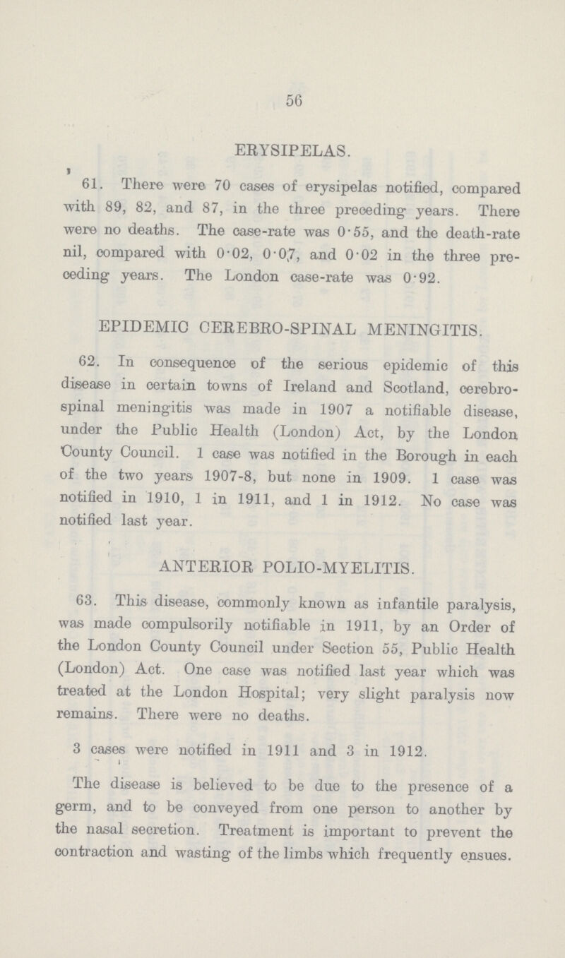 56 ERYSIPELAS. 61. There were 70 cases of erysipelas notified, compared with 89, 82, and 87, in the three preceding- years. There were no deaths. The case-rate was 0.55, and the death-rate nil, compared with 0.02, 0.07, and 0.02 in the three pre oeding years. The London case-rate was 0.92. EPIDEMIC CEREBRO-SPINAL MENINGITIS. 62. In consequence of the serious epidemic of this disease in certain towns of Ireland and Scotland, cerebro spinal meningitis was made in 1907 a notifiable disease, under the Public Health (London) Act, by the London County Council. 1 case was notified in the Borough in each of the two years 1907-8, but none in 1909. 1 case was notified in 1910, 1 in 1911, and 1 in 1912. No case was notified last year. ANTERIOR POLIO-MYELITIS. 63. This disease, commonly known as infantile paralysis, was made oompulsorily notifiable in 1911, by an Order of the London County Council under Section 55, Public Health (London) Act. One ease was notified last year which was treated at the London Hospital; very slight paralysis now remains. There were no deaths. 3 cases were notified in 1911 and 3 in 1912 The disease is believed to be due to the presence of a germ, and to be conveyed from one person to another by the nasal secretion. Treatment is important to prevent the contraction and wasting of the limbs which frequently ensues.