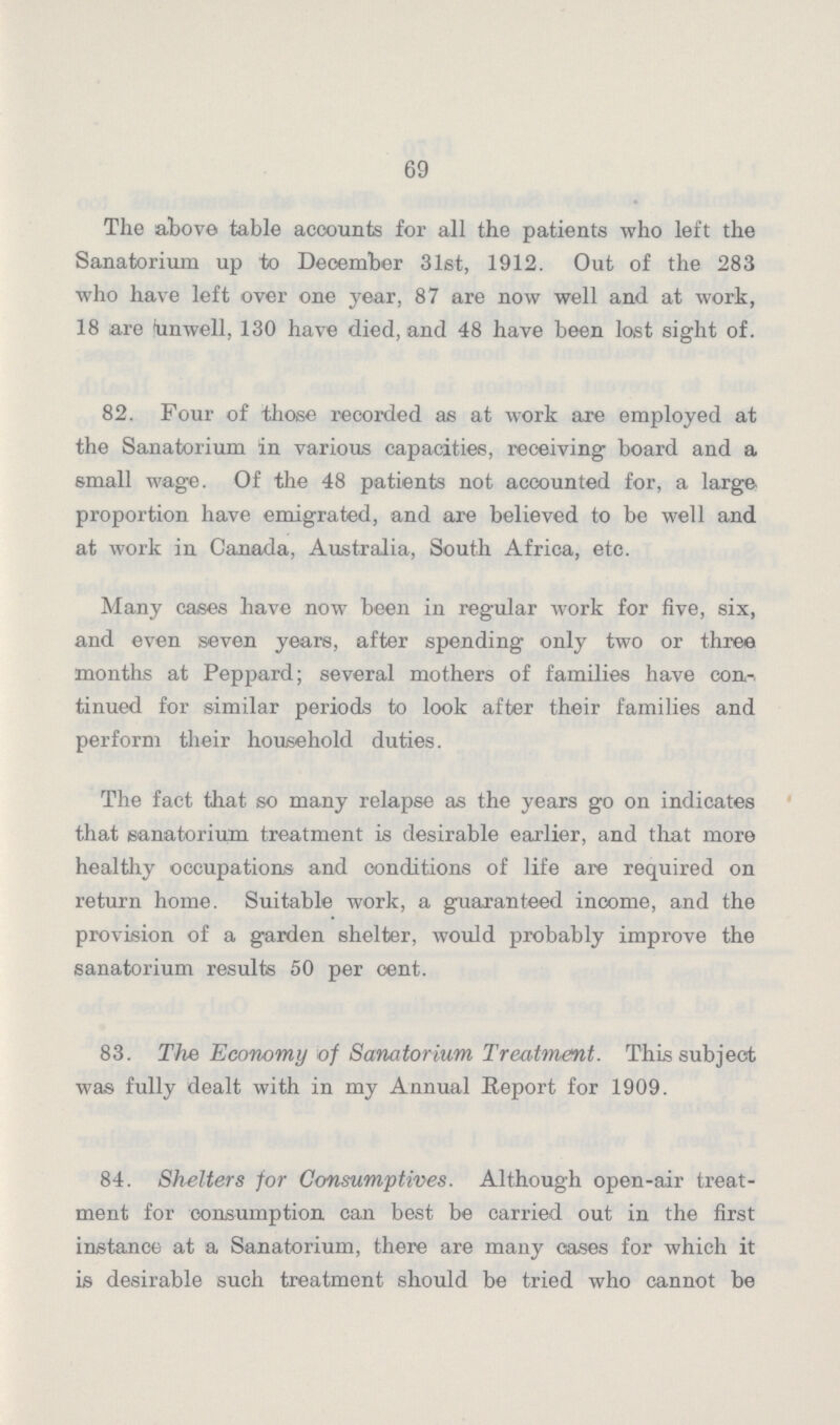 69 The above table accounts for all the patients who left the Sanatorium up to December 31st, 1912. Out of the 283 who have left over one year, 87 are now well and at work, 18 are unwell, 130 have died, and 48 have been lost sight of. 82. Four of those recorded as at work are employed at the Sanatorium in various capacities, receiving board and a small wage. Of the 48 patients not accounted for, a large proportion have emigrated, and are believed to be well and at work in Canada, Australia, South Africa, etc. Many cases have now been in regular work for five, six, and even seven years, after spending only two or three months at Peppard; several mothers of families have con tinued for similar periods to look after their families and perform their household duties. The fact that so many relapse as the years go on indicates that sanatorium treatment is desirable earlier, and that more healthy occupations and conditions of life are required on return home. Suitable work, a guaranteed income, and the provision of a garden shelter, would probably improve the sanatorium results 50 per cent. 83. The Economy of Sanatorium Treatment. This subject was fully dealt with in my Annual Report for 1909. 84. Shelters for Consumptives. Although open-air treat ment for consumption can best be carried out in the first instance at a Sanatorium, there are many cases for which it is desirable such treatment should be tried who cannot be