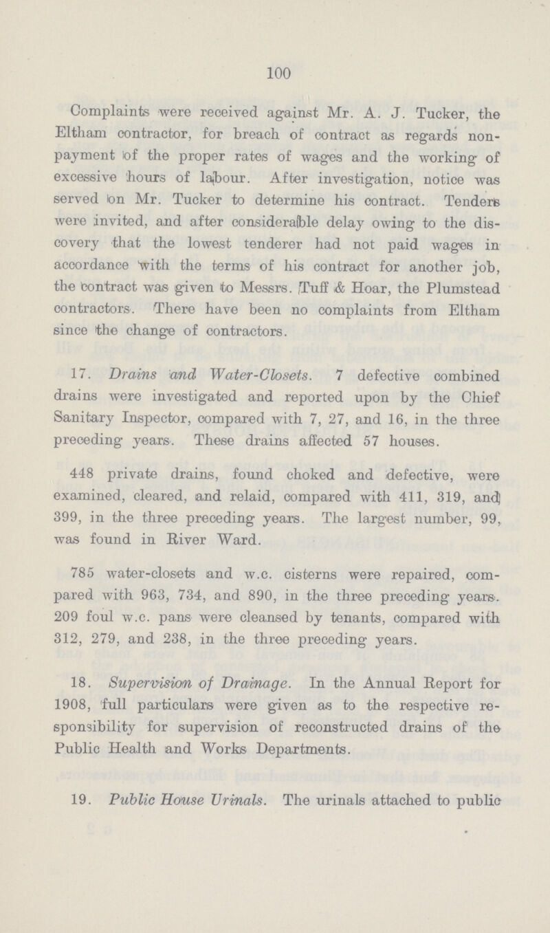 100 Complaints were received against Mr. A. J. Tucker, the Eltham contractor, for breach of oontract as regards non payment of the proper rates of wages and the working of excessive hours of labour. After investigation, notice was served on Mr. Tucker to determine his contract. Tenders were invited, and after considerable delay owing to the dis covery that the lowest tenderer had not paid wages in accordance 'with the terms of his contract for another job, the contract was given to Messrs. ,Tuff & Hoar, the Plumstead contractors. There have been no complaints from Eltham since the change of contractors. 17. Drains and Water-Closets. 7 defective combined drains were investigated and reported upon by the Chief Sanitary Inspector, compared with 7, 27, and 16, in the three preceding years. These drains affected 57 houses. 448 private drains, found choked and defective, were examined, cleared, and relaid, compared with 411, 319, anc( 399, in the three preceding years. The largest number, 99, was found in River Ward. 785 water-closets and w.c. cisterns were repaired, com pared with 963, 734, and 890, in the three preceding years. 209 foul w.c. pans were cleansed by tenants, compared with 312, 279, and 238, in the three preceding years. 18. Supervision of Drainage. In the Annual Report for 1908, full particulars were given as to the respective re sponsibility for supervision of reconstructed drains of the Public Health and Works Departments. 19. Public House Urinals. The urinals attached to public