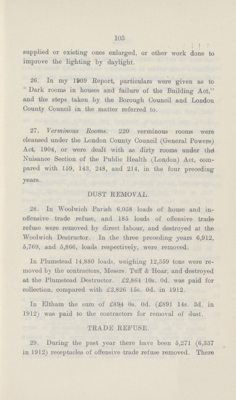 103 supplied or existing ones enlarged, or other work done to improve the lighting by daylight. 26. In my 1909 Report, particulars were given as to Dark rooms in houses and failure of the Building Act,'' and the steps taken by the Borough Council and London County Council in the matter referred to. 27. Verminous Booms. 220 verminous rooms were cleansed under the London County Council (General Powers) Act, 1904, or were dealt with as dirty rooms under the! Nuisance Section of the Public Health (London) Act, com pared with 159, 143, 248, and 214, in the four preceding years. DUST REMOVAL. 28. In Woolwich Parish 6,058 loads of house and in offensive trade refuse, and 185 loads of offensive trade refuse were removed by direct labour, and destroyed at the Woolwich Destructor. In the three preceding years 6,912, 5,769, and 5,866, loads respectively, were removed. In Plumstead 14,880 loads, weighing 12,359 tons were re moved by the contractors, Messrs. Tuff & Hoar, and destroyed at the Plumstead Destructor. £2,864 10s. Od. was paid for collection, oompared with £2,826 15s. Od. in 1912. In Eltham the sum of £89,4 0s. 0d. (£891 14s. 3d. in 1912) was paid to the contractors for removal of dust. TRADE REFUSE. 29. During the past year there have been 5,271 (6,337 in 1912) receptacles of offensive trade refuse removed. There