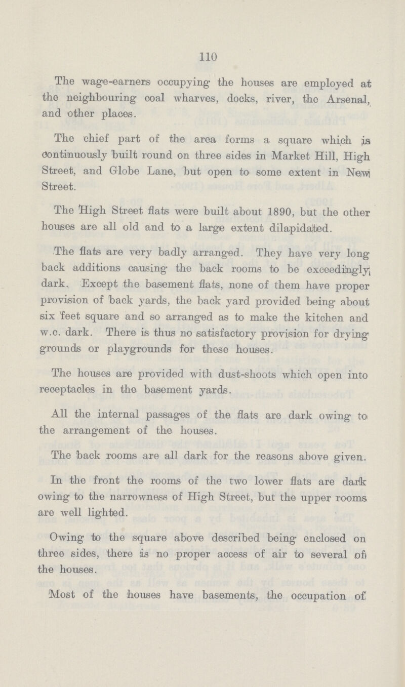 110 The wage-earners occupying the houses are employed at the neighbouring coal wharves, docks, river, the Arsenal, and other places. The chief part of the area forms a square which is Continuously built round on three sides in Market Hill, High Street, and Globe Lane, but open to some extent in New Street. The High Street flats were built about 1890, but the other houses are all old and to a large extent dilapidated. The flats are very badly arranged. They have very long back additions causing the back rooms to be exceedingly, dark. Exoept the basement flats, none of them have proper provision of back yards, the back yard provided being about six feet square and so arranged as to make the kitchen and w.e. dark. There is thus no satisfactory provision for drying grounds or playgrounds for these houses. The houses are provided with dust-shoots which open into receptacles in the basement yards. All the internal passages of the flats are dark owing to the arrangement of the houses. The back rooms are all dark for the reasons above given. In the front the rooms of the two lower flats are dark owing to the narrowness of High Street, but the upper rooms are well lighted. Owing to the square above described being enclosed on three sides, there is no proper access of air to several of the houses. Most of the houses have basements, the occupation of