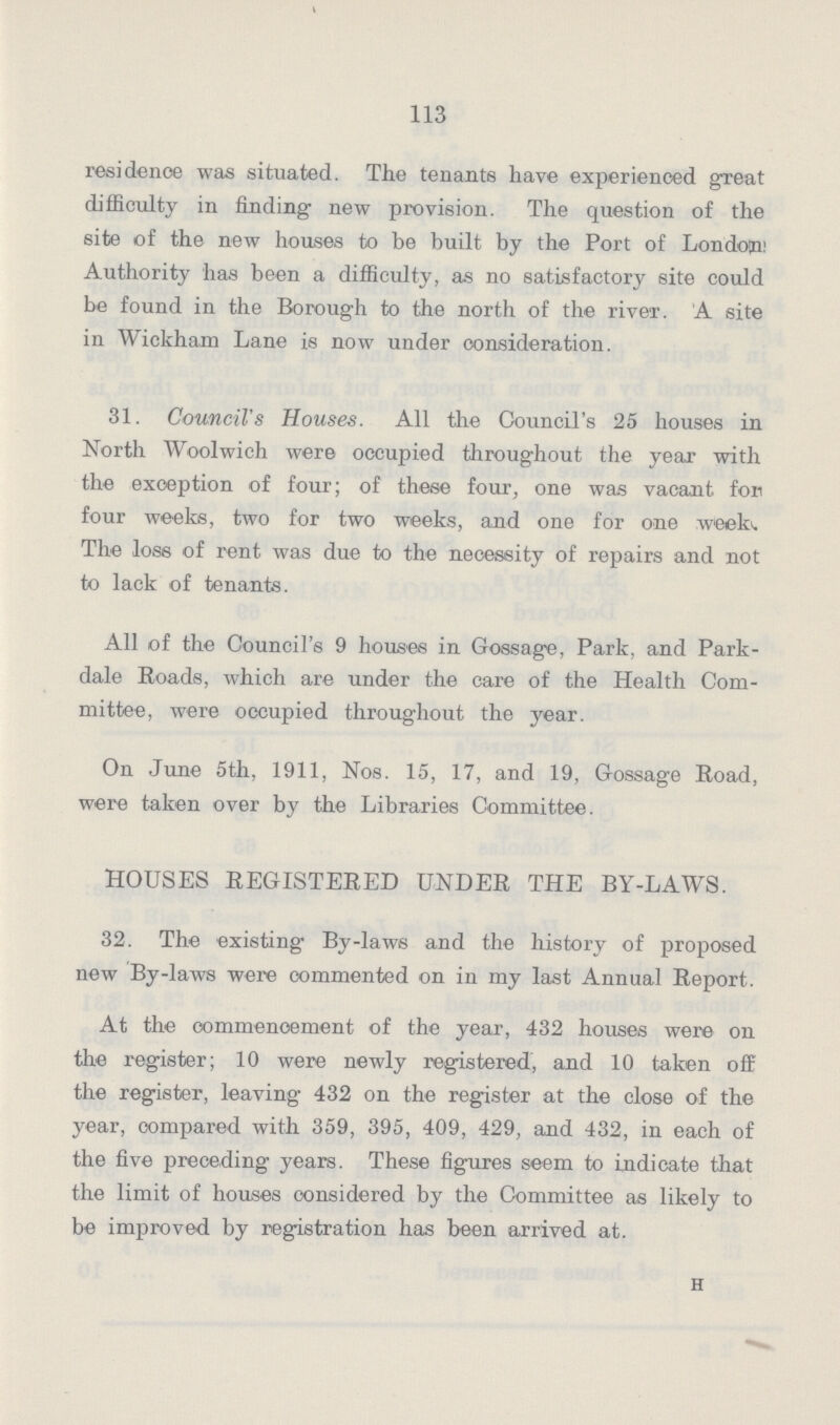 113 residence was situated. The tenants have experienced great difficulty in finding new provision. The question of the site of the new houses to be built by the Port of London Authority has been a difficulty, as no satisfactory site could be found in the Borough to the north of the river. A site in Wickham Lane is now under consideration. 31. Council's Houses. All the Council's 25 houses in North Woolwich were occupied throughout the year with the exception of four; of these four, one was vacant for four weeks, two for two weeks, and one for one weekv The loss of rent was due to the necessity of repairs and not to lack of tenants. All of the Council's 9 houses in Gossage, Park, and Park dale Roads, which are under the care of the Health Com mittee, were occupied throughout the year. On June 5th, 1911, Nos. 15, 17, and 19, Gossage Road, were taken over by the Libraries Committee. HOUSES REGISTERED UNDER THE BY-LAWS. 32. The existing By-laws and the history of proposed new By-laws were commented on in my last Annual Report. At the commencement of the year, 432 houses were on the register; 10 were newly registered, and 10 taken off the register, leaving 432 on the register at the close of the year, compared with 359, 395, 409, 429, and 432, in each of the five preceding years. These figures seem to indicate that the limit of houses considered by the Committee as likely to be improved by registration has been arrived at. h