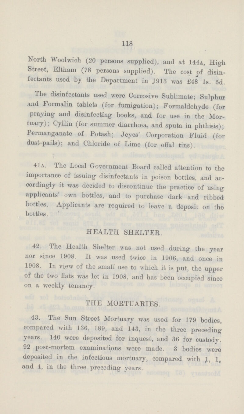 118 North Woolwich (20 persons supplied), and at 144a, High Street, Eltham (78 persons supplied). The cost of disin fectants used by the Department in J913 was £48 Is. 5d. The disinfectants used were Corrosive Sublimate; Sulphur and Formalin tablets (for fumigation); Formaldehyde (for praying and disinfecting' books, and for use in the Mor tuary); Cyllin (for summer diarrhoea, and sputa, in phthisis); Permanganate of Potash; Jeyes' Corporation Fluid (for dust-pails); and Chloride of Lime (for offal tins). 41a. The Local Government Board called attention to the importance of issuing disinfectants in poison bottles, and ac cordingly it was decided to discontinue the practice of using' applicants' own bottles, and to purchase dark and ribbed bottles. Applicants are required to leave a deposit on the bottles. HEALTH SHELTER. 42. The Health Shelter was not used during the year nor since 1908. It was used twice in 1906, and once in 1908. In view of the small use to which it is put, the upper of the two flats was let in 1908, and has been occupied since on a weekly tenancy. THE MORTUARIES. 43. The Sun Street Mortuary was used for 179 bodies, compared with 136, 189, and 143, in the three preceding years. 140 were deposited for inquest, and 36 for custody. 92 post-mortem examinations were made. 3 bodies were deposited in the infectious mortuary, compared with 1, 1, and 4, in the three preceding years.