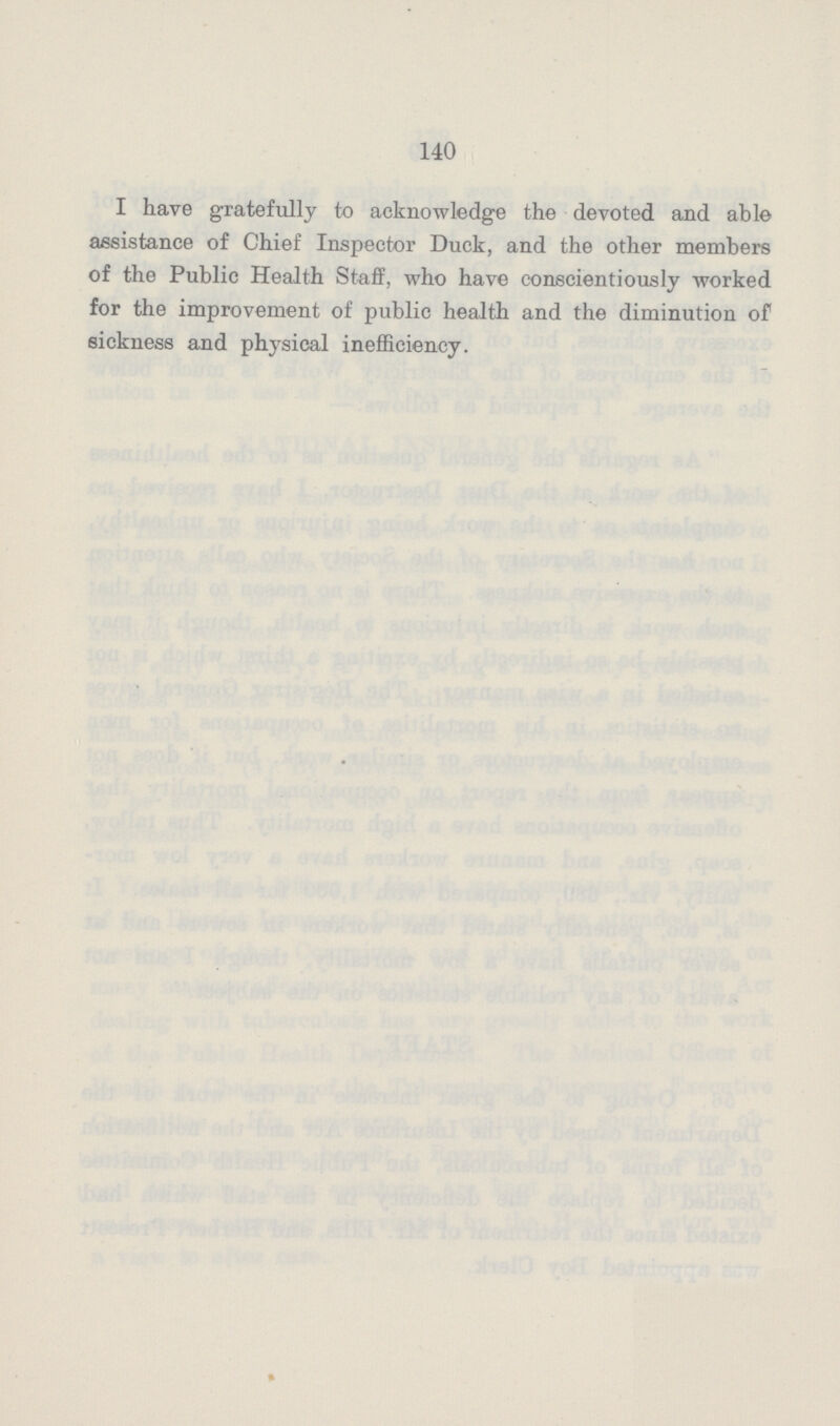 140 I have gratefully to acknowledge the devoted and able assistance of Chief Inspector Duck, and the other members of the Public Health Staff, who have conscientiously worked for the improvement of public health and the diminution of sickness and physical inefficiency.