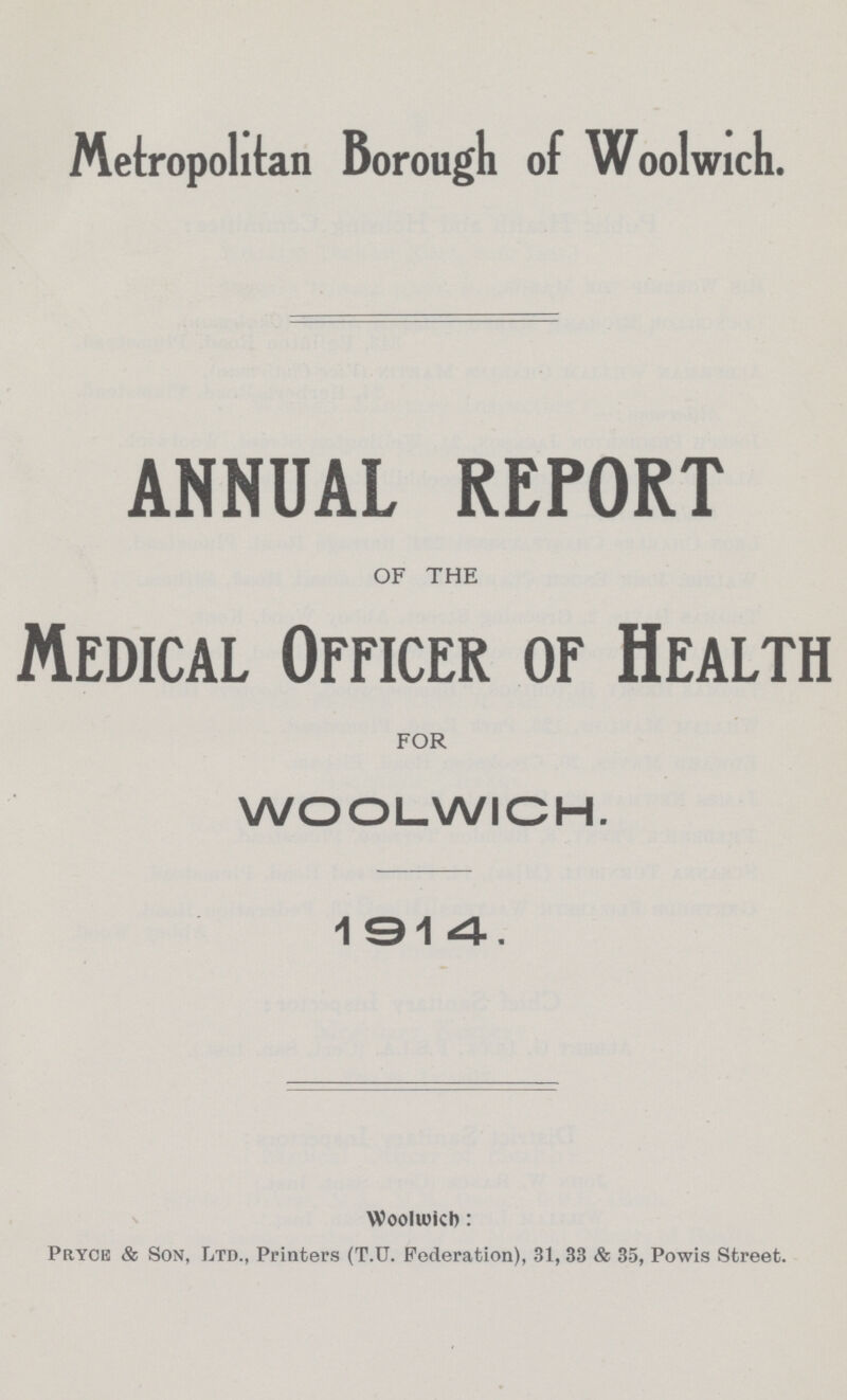Metropolitan Borough of Woolwich. ANNUAL REPORT OF THE Medical Officer of Health FOR WOOLWICH. 1914. Woolwich: Prycb & Son, Ltd., Printers (T.U. Federation), 31,33 & 35, Powis Street.