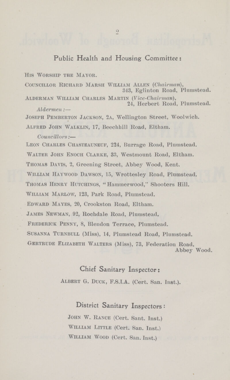 2 Public Health and Housing Committee: His Worship the Mayor. Councillor Richard Marsh William Allen (Chairman), 343, Eglinton Road, Plumstead. Alderman William Charles Martin (Vice-Chairman), 24, Herbert Road, Plumstead. Aldermen:— Joseph Pe.mberton Jackson, 2a, Wellington Street, Woolwich. Alfred John Walklin, 17, Beechhill Road, Eltham. Councillors:— Leon Charles Chastbauneuf, 224, Burrage Road, Plumstead. Walter John Enoch Clarke, 33, Westmount Road, Eltham. Thomas Davis, 2, Greening Street, Abbey Wood, Kent. William Haywood Dawson, 15, Wrottesley Road, Plumstead. Thomas Henry Hutchings, Hamtnerwood, Shooters Hill. William Marlow, 123, Park Road, Plumstead. Edward Mayes, 20, Crookston Road, Eltham. James Newman, 92, Rochdale Road, Plumstead. Frederick Penny, 8, Blendon Terrace, Plumstead. Susanna Turnbull (Miss), 14, Plumstead Road, Plumstead. Gertrude Elizabeth Walters (Miss), 73, Federation Road, Abbey Wood. Chief Sanitary Inspector: Albert G. Duck, F.S.I.A. (Cert. San. Inst.). District Sanitary Inspectors: John W. Rance (Cert. Sant. Inst.) William Little (Cert. San. Inst.) William Wood (Cert. San. Inst.)