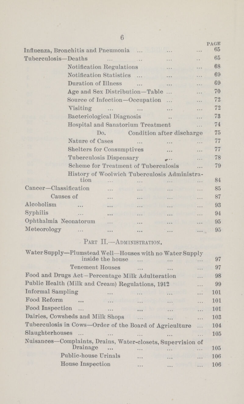 6 page Influenza, Bronchitis and Pneumonia 65 Tuberculosis—Deaths 65 Notification Regulations 68 Notification Statistics 69 Duration of Illness 69 Age and Sex Distribution—Table 70 Source of Infection—Occupation 72 Visiting 72 Bacteriological Diagnosis 73 Hospital and Sanatorium Treatment 74 Do. Condition after discharge 75 Nature of Cases 77 Shelters for Consumptives 77 Tuberculosis Dispensary 78 Scheme for Treatment of Tuberculosis 79 History of Woolwich Tuberculosis Administra tion 84 Cancer—Classification 85 Causes of 87 Alcoholism 93 Syphilis 94 Ophthalmia Neonatorum 95 Meteorology 95 Part II.—Administration. Water Supply—Plumstead Well—Houses with no Water Supply inside the house 97 Tenement Houses 97 Food and Drugs Act —Percentage Milk Adulteration 98 Public Health (Milk and Cream) Regulations, 1912 99 Informal Sampling 101 Food Reform 101 Food Inspection 101 Dairies, Cowsheds and Milk Shops 103 Tuberculosis in Cows—Order of the Board of Agriculture 104 Slaughterhouses 105 Nuisances—Complaints, Drains, Water-closets, Supervision of Drainage 105 Public-house Urinals 106 House Inspection 106