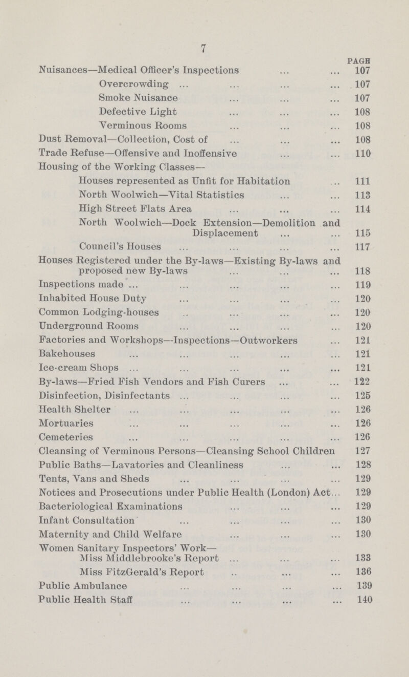 7 pagE Nuisances—Medical Officer's Inspections 107 Overcrowding 107 Smoke Nuisance 107 Defective Light 108 Verminous Rooms 108 Dust Removal—Collection, Cost of 108 Trade Refuse—Offensive and Inoffensive 110 Housing of the Working Classes— Houses represented as Unfit for Habitation 111 North Woolwich—Vital Statistics 113 High Street Flats Area 114 North Woolwich—Dock Extension—Demolition and Displacement 115 Council's Houses 117 Houses Registered under the By-laws—Existing By-laws and proposed new By-laws. 118 Inspections made 119 Inhabited House Duty 120 Common Lodging-houses 120 Underground Rooms 120 Factories and Workshops—Inspections—Outworkers 121 Bakehouses 121 Ice-cream Shops 121 By-laws—Fried Fish Vendors and Fish Curers 122 Disinfection, Disinfectants 125 Health Shelter 126 Mortuaries 126 Cemeteries 126 Cleansing of Verminous Persons—Cleansing School Children 127 Public Baths—Lavatories and Cleanliness 128 Tents, Vans and Sheds 129 Notices and Prosecutions under Public Health (London) Act 129 Bacteriological Examinations 129 Infant Consultation 130 Maternity and Child Welfare 130 Women Sanitary Inspectors' Work— Miss Middlebrooke's Report 133 Miss FitzGerald's Report 136 Public Ambulance 139 Public Health Staff 140