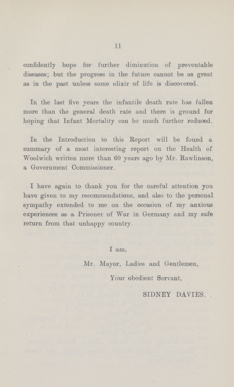 11 confidently hope for further diminution of preventable diseases; but the progress in the future cannot be as great as in the past unless some elixir of life is discovered. In the last five years the infantile death rate has fallen more than the general death rate and there is ground for hoping that Infant Mortality can be much further reduced. In the Introduction to this Report will be found a summary of a most interesting report on the Health of Woolwich written more than 60 years ago by Mr. Rawlinson, a Government Commissioner. I have again to thank you for the careful attention you have given to my reoommendations, and also to the personal sympathy extended to me on the occasion of my anxious experiences as a Prisoner of War in Germany and my safe return from that unhappy country. I am, Mr. Mayor, Ladies and Gentlemen, Your obedient Servant, SIDNEY DAVIES.