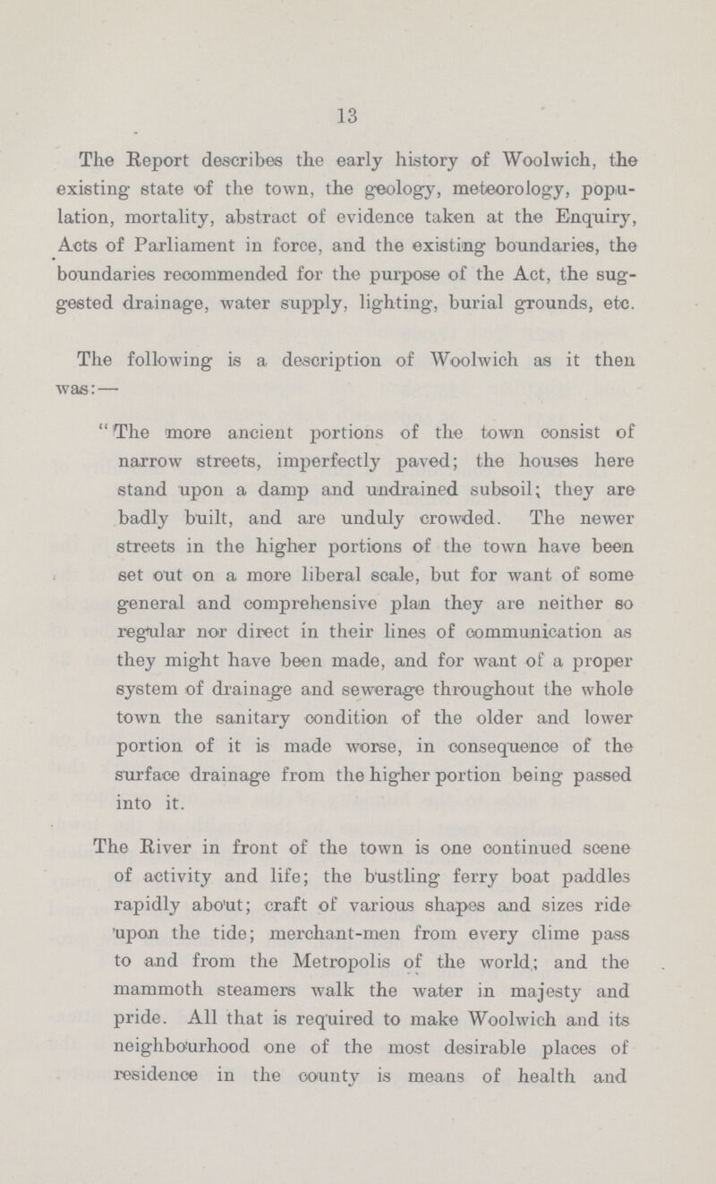 13 The Report describes the early history of Woolwich, the existing state of the town, the geology, meteorology, popu lation, mortality, abstract of evidence taken at the Enquiry, Acts of Parliament in force, and the existing boundaries, the boundaries recommended for the purpose of the Act, the sug gested drainage, water supply, lighting, burial grounds, etc. The following is a description of Woolwich as it then was:— The more ancient portions of the town consist of narrow streets, imperfectly paved; the houses here stand upon a damp and undrained subsoil; they are badly built, and are unduly crowded. The newer streets in the higher portions of the town have been set out on a more liberal scale, but for want of some general and comprehensive plan they are neither so regular nor direct in their lines of communication as they might have been made, and for want of a proper system of drainage and sewerage throughout the whole town the sanitary condition of the older and lower portion of it is made worse, in consequenoe of the surface drainage from the higher portion being passed into it. The River in front of the town is one continued scene of activity and life; the bustling ferry boat paddles rapidly about; craft of various shapes and sizes ride upon the tide; merchant-men from every clime pass to and from the Metropolis of the world; and the mammoth steamers walk the water in majesty and pride. All that is required to make Woolwich and its neighbourhood one of the most desirable places of residence in the county is means of health and