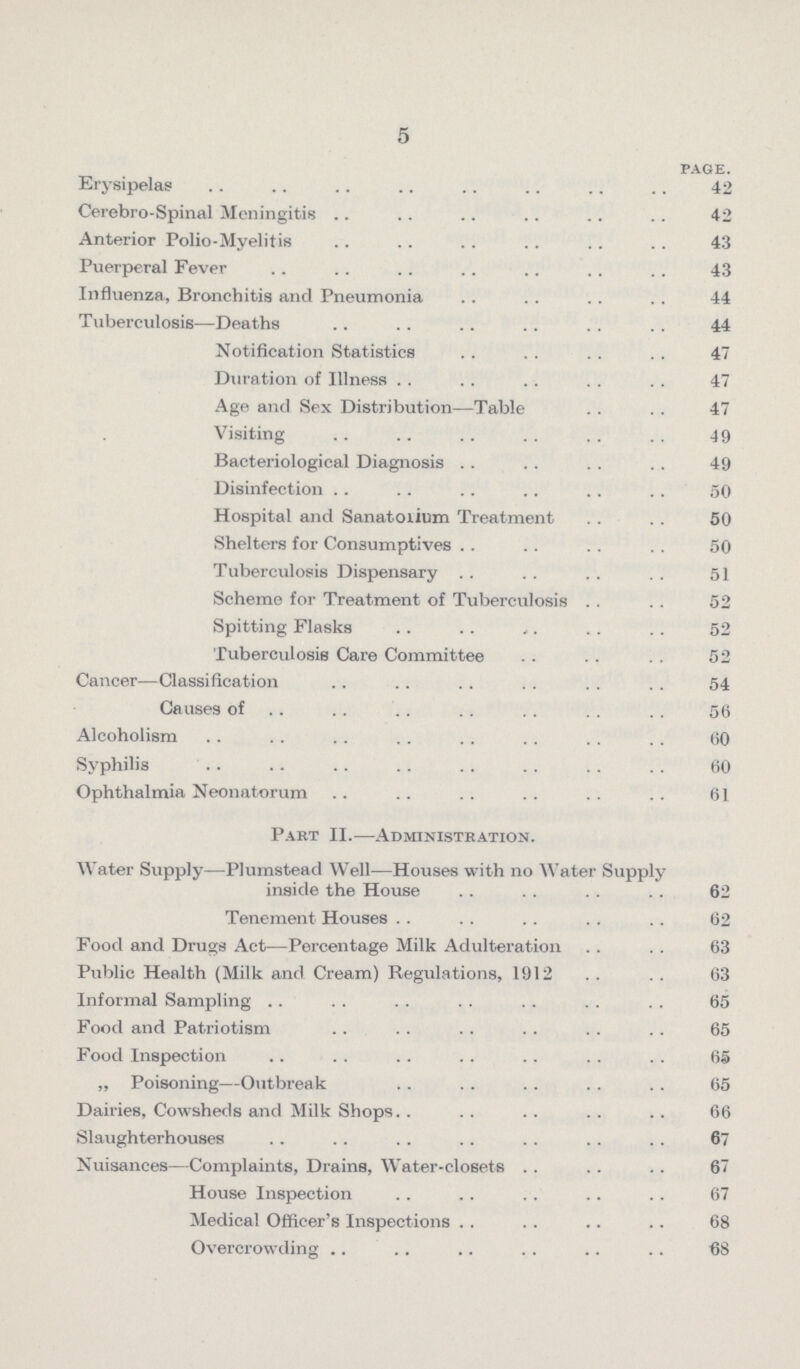 5 page. Erysipelas 42 Cerebro-Spinal Meningitis 42 Anterior Polio-Myelitis 43 Puerperal Fever 43 Influenza, Bronchitis and Pneumonia 44 Tuberculosis—Deaths 44 Notification Statistics 47 Duration of Illness 47 Age and Sex Distribution—Table 47 Visiting 49 Bacteriological Diagnosis 49 Disinfection 50 Hospital and Sanatoxium Treatment 50 Shelters for Consumptives 50 Tuberculosis Dispensary 51 Scheme for Treatment of Tuberculosis 52 Spitting Flasks 52 Tuberculosis Care Committee 52 Cancer—Classification 54 Causes of 56 Alcoholism 60 Syphilis 60 Ophthalmia Neonatorum 61 Part II.—Administration. Water Supply—Plumstead Well—Houses with no Water Supply inside the House 62 Tenement Houses 62 Food and Drugs Act—Percentage Milk Adulteration 63 Public Health (Milk and Cream) Regulations, 1912 63 Informal Sampling 65 Food and Patriotism 65 Food Inspection 65 „ Poisoning—Outbreak 65 Dairies, Cowsheds and Milk Shops 66 Slaughterhouses 67 Nuisances—Complaints, Drains, Water-closets 67 House Inspection 67 Medical Officer's Inspections 68 Overcrowding 68