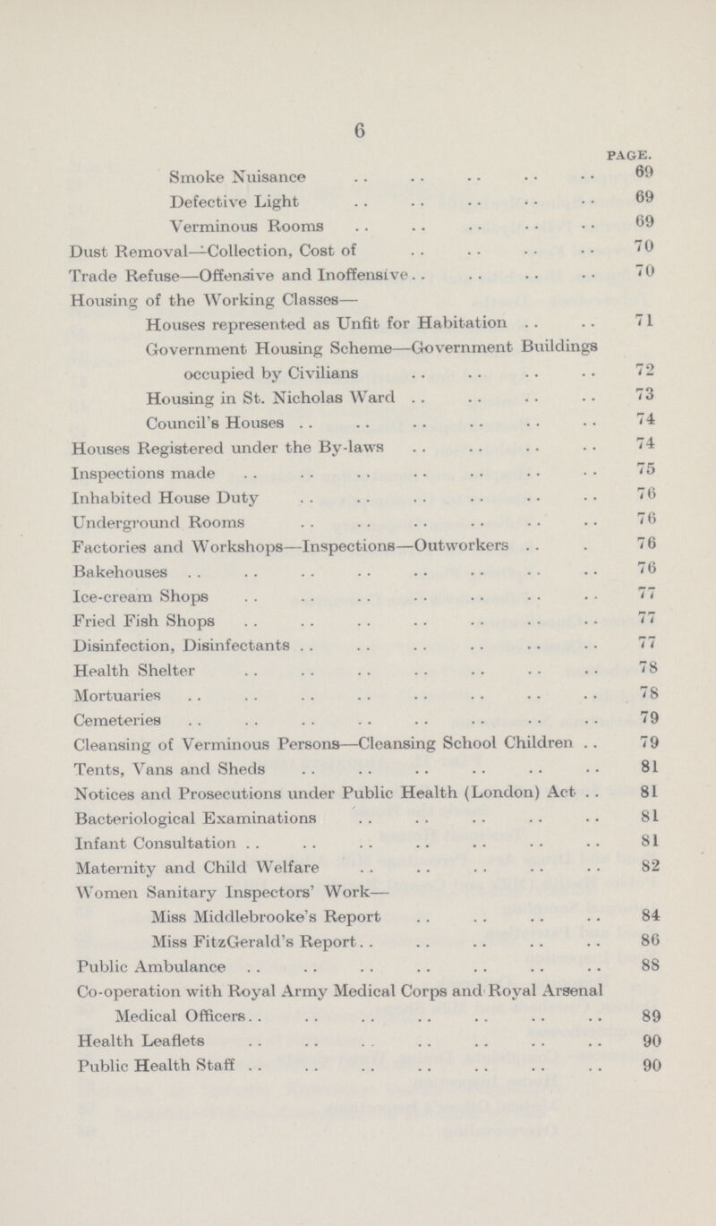 6 page. Smoke Nuisance 69 Defective Light 69 Verminous Rooms 69 Dust Removal—Collection, Cost of 70 Trade Refuse—Offensive and Inoffensive 70 Housing of the Working Classes— Houses represented as Unfit for Habitation 71 Government Housing Scheme—Government Buildings occupied by Civilians 72 Housing in St. Nicholas Ward 73 Council's Houses 74 Houses Registered under the By-laws 74 Inspections made 75 Inhabited House Duty 76 Underground Rooms 76 Factories and Workshops—Inspections—Outworkers 76 Bakehouses 76 Ice-cream Shops 77 Fried Fish Shops 77 Disinfection, Disinfectants 77 Health Shelter 78 Mortuaries 78 Cemeteries 79 Cleansing of Verminous Persons—Cleansing School Children 79 Tents, Vans and Sheds 81 Notices and Prosecutions under Public Health (London) Act 81 Bacteriological Examinations 81 Infant Consultation 81 Maternity and Child Welfare 82 Women Sanitary Inspectors' Work— Miss Middlebrooke's Report 84 Miss FitzGerald's Report 86 Public Ambulance 88 Co-operation with Royal Army Medical Corps and Royal Arsenal Medical Officers. 89 Health Leaflets 90 Public Health Staff 90