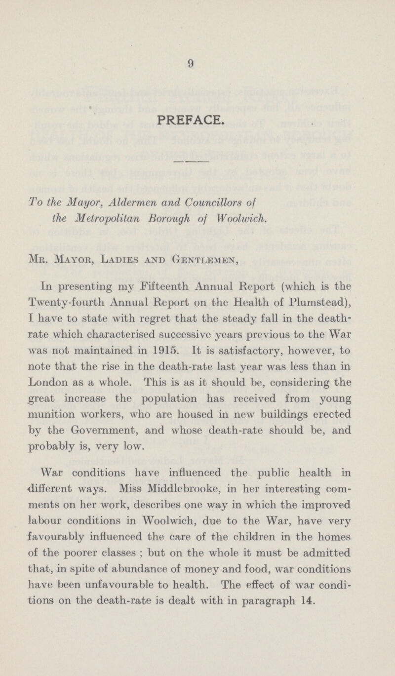 9 PREFACE. To the Mayor, Aldermen and Councillors of the Metropolitan Borough of Woolwich. Mr. Mayor, Ladies and Gentlemen, In presenting my Fifteenth Annual Report (which is the Twenty-fourth Annual Report on the Health of Plumstead), I have to state with regret that the steady fall in the death rate which characterised successive years previous to the War was not maintained in 1915. It is satisfactory, however, to note that the rise in the death-rate last year was less than in London as a whole. This is as it should be, considering the great increase the population has received from young munition workers, who are housed in new buildings erected by the Government, and whose death-rate should be, and probably is, very low. War conditions have influenced the public health in different ways. Miss Middlebrooke, in her interesting com ments on her work, describes one way in which the improved labour conditions in Woolwich, due to the War, have very favourably influenced the care of the children in the homes of the poorer classes; but on the whole it must be admitted that, in spite of abundance of money and food, war conditions have been unfavourable to health. The effect of war condi tions on the death-rate is dealt with in paragraph 14.