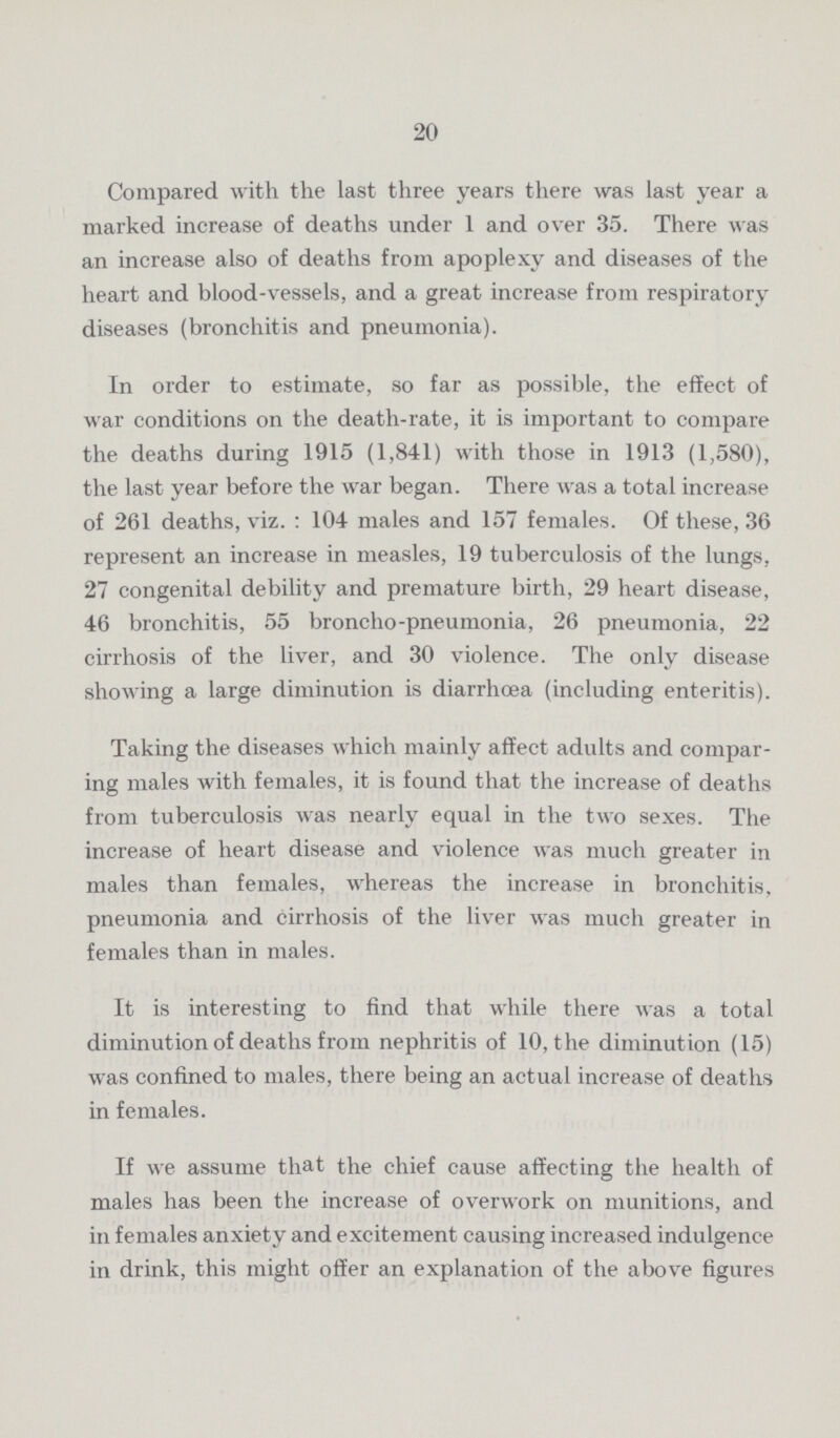 20 Compared with the last three years there was last year a marked increase of deaths under 1 and over 35. There was an increase also of deaths from apoplexy and diseases of the heart and blood.vessels, and a great increase from respiratory diseases (bronchitis and pneumonia). In order to estimate, so far as possible, the effect of war conditions on the death.rate, it is important to compare the deaths during 1915 (1,841) with those in 1913 (1,580), the last year before the war began. There was a total increase of 261 deaths, viz. : 104 males and 157 females. Of these, 36 represent an increase in measles, 19 tuberculosis of the lungs, 27 congenital debility and premature birth, 29 heart disease, 46 bronchitis, 55 broncho.pneumonia, 26 pneumonia, 22 cirrhosis of the liver, and 30 violence. The only disease showing a large diminution is diarrhoea (including enteritis). Taking the diseases which mainly affect adults and compar ing males with females, it is found that the increase of deaths from tuberculosis was nearly equal in the two sexes. The increase of heart disease and violence was much greater in males than females, whereas the increase in bronchitis, pneumonia and cirrhosis of the liver was much greater in females than in males. It is interesting to find that while there was a total diminution of deaths from nephritis of 10, the diminution (15) was confined to males, there being an actual increase of deaths in females. If we assume that the chief cause affecting the health of males has been the increase of overwork on munitions, and in females anxiety and excitement causing increased indulgence in drink, this might offer an explanation of the above figures