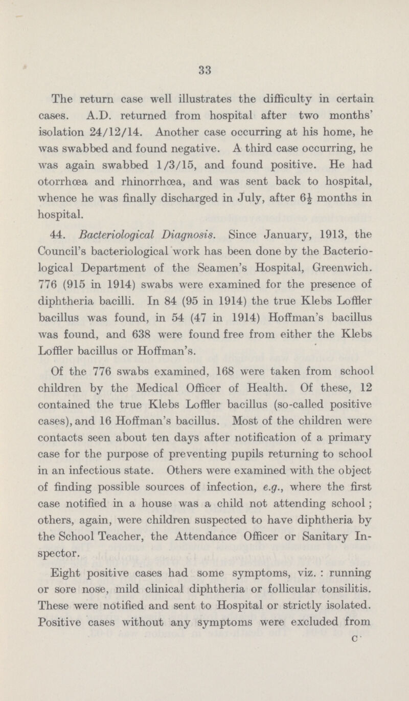33 The return case well illustrates the difficulty in certain cases. A.D. returned from hospital after two months' isolation 24/12/14. Another case occurring at his home, he was swabbed and found negative. A third case occurring, he was again swabbed 1/3/15, and found positive. He had otorrhœa and rhinorrhœa, and was sent back to hospital, whence he was finally discharged in July, after 6½ months in hospital. 44. Bacteriological Diagnosis. Since January, 1913, the Council's bacteriological work has been done by the Bacterio logical Department of the Seamen's Hospital, Greenwich. 776 (915 in 1914) swabs were examined for the presence of diphtheria bacilli. In 84 (95 in 1914) the true Klebs Loffler bacillus was found, in 54 (47 in 1914) Hoffman's bacillus was found, and 638 were found free from either the Klebs Loffler bacillus or Hoffman's. Of the 776 swabs examined, 168 were taken from school children by the Medical Officer of Health. Of these, 12 contained the true Klebs Loffler bacillus (so-called positive cases), and 16 Hoffman's bacillus. Most of the children were contacts seen about ten days after notification of a primary case for the purpose of preventing pupils returning to school in an infectious state. Others were examined with the object of finding possible sources of infection, e.g., where the first case notified in a house was a child not attending school; others, again, were children suspected to have diphtheria by the School Teacher, the Attendance Officer or Sanitary In spector. Eight positive cases had some symptoms, viz. : running or sore nose, mild clinical diphtheria or follicular tonsilitis. These were notified and sent to Hospital or strictly isolated. Positive cases without any symptoms were excluded from C