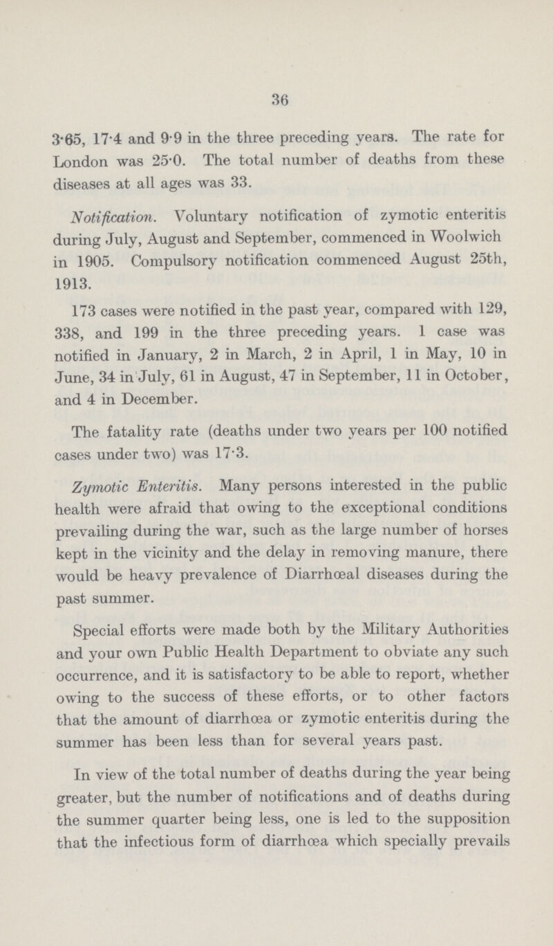 36 3.65, 174 and 9 9 in the three preceding years. The rate for London was 25.0. The total number of deaths from these diseases at all ages was 33. Notification. Voluntary notification of zymotic enteritis during July, August and September, commenced in Woolwich in 1905. Compulsory notification commenced August 25th, 1913. 173 cases were notified in the past year, compared with 129, 338, and 199 in the three preceding years. 1 case was notified in January, 2 in March, 2 in April, 1 in May, 10 in June, 34 in July, 61 in August, 47 in September, 11 in October, and 4 in December. The fatality rate (deaths under two years per 100 notified cases under two) was 17. 3. Zymotic Enteritis. Many persons interested in the public health were afraid that owing to the exceptional conditions prevailing during the war, such as the large number of horses kept in the vicinity and the delay in removing manure, there would be heavy prevalence of Diarrhœal diseases during the past summer. Special efforts were made both by the Military Authorities and your own Public Health Department to obviate any such occurrence, and it is satisfactory to be able to report, whether owing to the success of these efforts, or to other factors that the amount of diarrhoea or zymotic enteritis during the summer has been less than for several years past. In view of the total number of deaths during the year being greater, but the number of notifications and of deaths during the summer quarter being less, one is led to the supposition that the infectious form of diarrhoea which specially prevails
