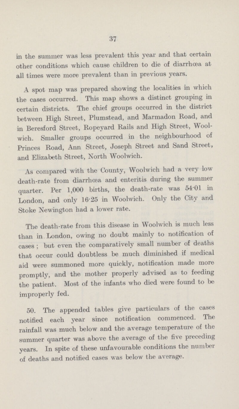 37 in the summer was less prevalent this year and that certain other conditions which cause children to die of diarrhoea at all times were more prevalent than in previous years. A spot map was prepared showing the localities in which the cases occurred. This map shows a distinct grouping in certain districts. The chief groups occurred in the district between High Street, Plumstead, and Marmadon Road, and in Beresford Street, Ropeyard Rails and High Street, Wool wich. Smaller groups occurred in the neighbourhood of Princes Road, Ann Street, Joseph Street and Sand Street, and Elizabeth Street, North Woolwich. As compared with the County, Woolwich had a very low death.rate from diarrhoea and enteritis during the summer quarter. Per 1,000 births, the death.rate was 54.01 in London, and only 16.25 in Woolwich. Only the City and Stoke Newington had a lower rate. The death.rate from this disease in Woolwich is much less than in London, owing no doubt mainly to notification of cases ; but even the comparatively small number of deaths that occur could doubtless be much diminished if medical aid were summoned more quickly, notification made more promptly, and the mother properly advised as to feeding the patient. Most of the infants who died were found to be improperly fed. 50. The appended tables give particulars of the cases notified each year since notification commenced. The rainfall was much below and the average temperature of the summer quarter was above the average of the five preceding years. In spite of these unfavourable conditions the number of deaths and notified cases was below the average.