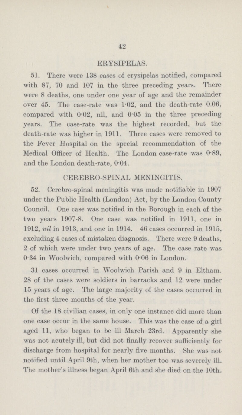 42 ERYSIPELAS. 51. There were 138 cases of erysipelas notified, compared with 87, 70 and 107 in the three preceding years. There were 8 deaths, one under one year of age and the remainder over 45. The case-rate was l.02, and the death-rate 0.06, compared with 0.02, nil, and 0.05 in the three preceding years. The case-rate was the highest recorded, but the death-rate was higher in 1911. Three cases were removed to the Fever Hospital on the special recommendation of the Medical Officer of Health. The London case-rate was 0.89, and the London death-rate, 0 04. CEREBRO-SPINAL MENINGITIS. 52. Cerebro-spinal meningitis was made notifiable in 1907 under the Public Health (London) Act, by the London County Council. One case was notified in the Borough in each of the two years 1907.8. One case was notified in 1911, one in 1912, nil in 1913, and one in 1914. 46 cases occurred in 1915, excluding 4 cases of mistaken diagnosis. There were 9 deaths, 2 of which were under two years of age. The case rate was 0.34 in Woolwich, compared with 0.06 in London. 31 cases occurred in Woolwich Parish and 9 in Eltham. 28 of the cases were soldiers in barracks and 12 were under 15 years of age. The large majority of the cases occurred in the first three months of the year. Of the 18 civilian cases, in only one instance did more than one case occur in the same house. This was the case of a girl aged 11, who began to be ill March 23rd. Apparently she was not acutely ill, but did not finally recover sufficiently for discharge from hospital for nearly five months. She was not notified until April 9th, when her mother too was severely ill. The mother's illness began April 6th and she died on the 10th.
