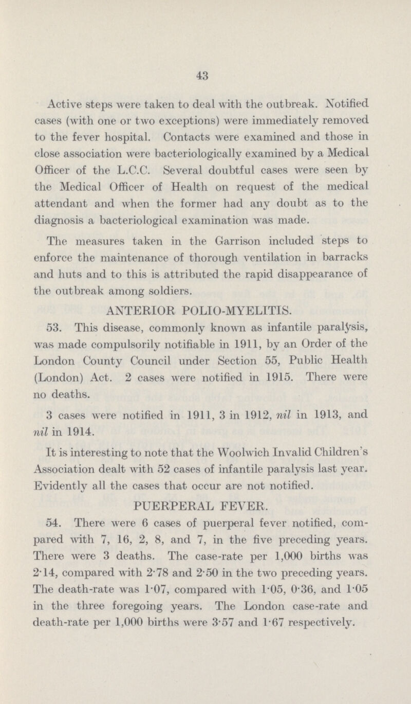 43 Active steps were taken to deal with the outbreak. Notified cases (with one or two exceptions) were immediately removed to the fever hospital. Contacts were examined and those in close association were bacteriologically examined by a Medical Officer of the L.C.C. Several doubtful cases were seen by the Medical Officer of Health on request of the medical attendant and when the former had any doubt as to the diagnosis a bacteriological examination was made. The measures taken in the Garrison included steps to enforce the maintenance of thorough ventilation in barracks and huts and to this is attributed the rapid disappearance of the outbreak among soldiers. ANTERIOR POLIO.MYELITIS. 53. This disease, commonly known as infantile paralysis, was made compulsorily notifiable in 1911, by an Order of the London County Council under Section 55, Public Health (London) Act. 2 cases were notified in 1915. There were no deaths. 3 cases were notified in 1911, 3 in 1912, nil in 1913, and nil in 1914. It is interesting to note that the Woolwich Invalid Children's Association dealt with 52 cases of infantile paralysis last year. Evidently all the cases that occur are not notified. PUERPERAL FEVER. 54. There were 6 cases of puerperal fever notified, com pared with 7, 16, 2, 8, and 7, in the five preceding years. There were 3 deaths. The case.rate per 1,000 births was 2.14, compared with 2.78 and 2.50 in the two preceding years. The death.rate was 1.07, compared with l.05, 0.36, and l.05 in the three foregoing years. The London case.rate and death.rate per 1,000 births were 3.57 and 1.67 respectively.