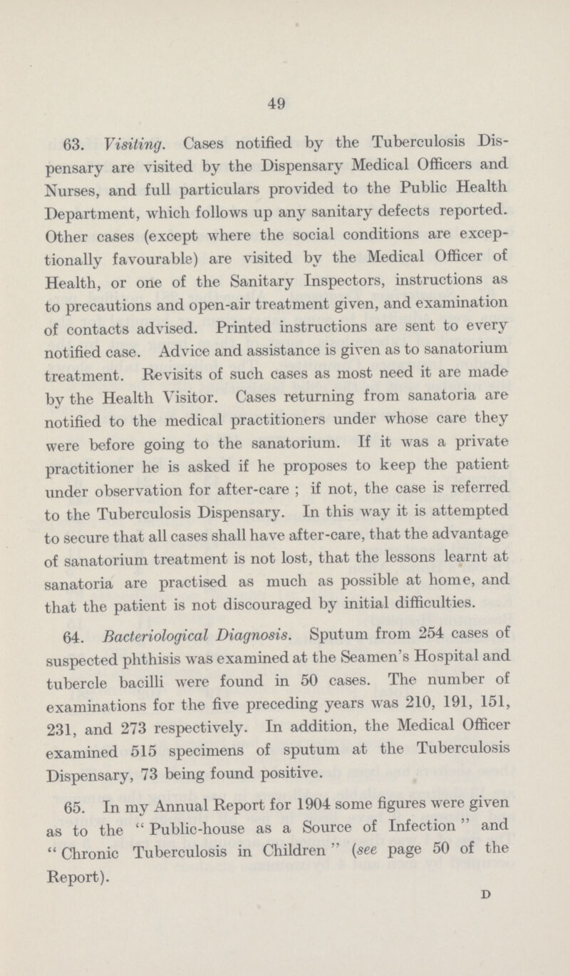49 63. Visiting. Cases notified by the Tuberculosis Dis pensary are visited by the Dispensary Medical Officers and Nurses, and full particulars provided to the Public Health Department, which follows up any sanitary defects reported. Other cases (except where the social conditions are excep tionally favourable) are visited by the Medical Officer of Health, or one of the Sanitary Inspectors, instructions as to precautions and open.air treatment given, and examination of contacts advised. Printed instructions are sent to every notified case. Advice and assistance is given as to sanatorium treatment. Revisits of such cases as most need it are made by the Health Visitor. Cases returning from sanatoria are notified to the medical practitioners under whose care they were before going to the sanatorium. If it was a private practitioner he is asked if he proposes to keep the patient under observation for after.care ; if not, the case is referred to the Tuberculosis Dispensary. In this way it is attempted to secure that all cases shall have after.care, that the advantage of sanatorium treatment is not lost, that the lessons learnt at sanatoria are practised as much as possible at home, and that the patient is not discouraged by initial difficulties. 64. Bacteriological Diagnosis. Sputum from 254 cases of suspected phthisis was examined at the Seamen's Hospital and tubercle bacilli were found in 50 cases. The number of examinations for the five preceding years was 210, 191, 151, 231, and 273 respectively. In addition, the Medical Officer examined 515 specimens of sputum at the Tuberculosis Dispensary, 73 being found positive. 65. In my Annual Report for 1904 some figures were given as to the Public.house as a Source of Infection and Chronic Tuberculosis in Children (see page 50 of the Report). D