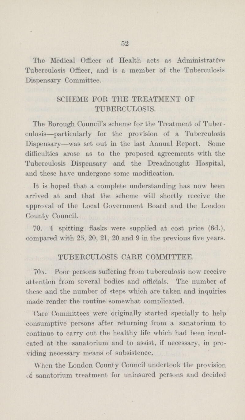 52 The Medical Officer of Health acts as Administrative Tuberculosis Officer, and is a member of the Tuberculosis Dispensary Committee. SCHEME FOR THE TREATMENT OF TUBERCULOSIS. The Borough Council's scheme for the Treatment of Tuber culosis—particularly for the provision of a Tuberculosis Dispensary—was set out in the last Annual Report. Some difficulties arose as to the proposed agreements with the Tuberculosis Dispensary and the Dreadnought Hospital, and these have undergone some modification. It is hoped that a complete understanding has now been arrived at and that the scheme will shortly receive the approval of the Local Government Board and the London County Council. 70. 4 spitting flasks were supplied at cost price (6d.), compared with 25, 20, 21, 20 and 9 in the previous five years. TUBERCULOSIS CARE COMMITTEE. 70a. Poor persons suffering from tuberculosis now receive attention from several bodies and officials. The number of these and the number of steps which are taken and inquiries made render the routine somewhat complicated. Care Committees were originally started specially to help consumptive persons after returning from a sanatorium to continue to carry out the healthy life which had been incul cated at the sanatorium and to assist, if necessary, in pro viding necessary means of subsistence. When the London County Council undertook the provision of sanatorium treatment for uninsured persons and decided