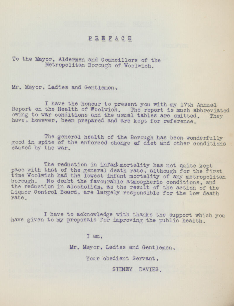 PREFACE To the Mayor, Aldermen and Councillors of the Metropolitan Borough of Woolwich. Mr. Mayor, Ladies and Gentlemen, I have the honour to present you with my 17th Annual Report on the Health of Woolwich. The report is much abbreviated owing to war conditions and the usual tables are omitted. They have, however, been prepared and are kept for reference. The general health of the Borough has been wonderfully good in spite of the enforced change of diet and other conditions caused by the war. The reduction in infart mortality has not quite kept pace with that of the general death rate, although for the first time Woolwich had the lowest infant mortality of any metropolitan borough. No doubt the favourable atmospheric conditions, and the reduction in alooholism, as the result of the action of the Liquor Control Board, are largely responsible for the low death rate. I have to acknowledge with thanks the support which you have given to my proposals for improving the public health. I am, Mr. Mayor, Ladies and Gentlemen, Your obedient Servant, SIDNEY DAVIES.