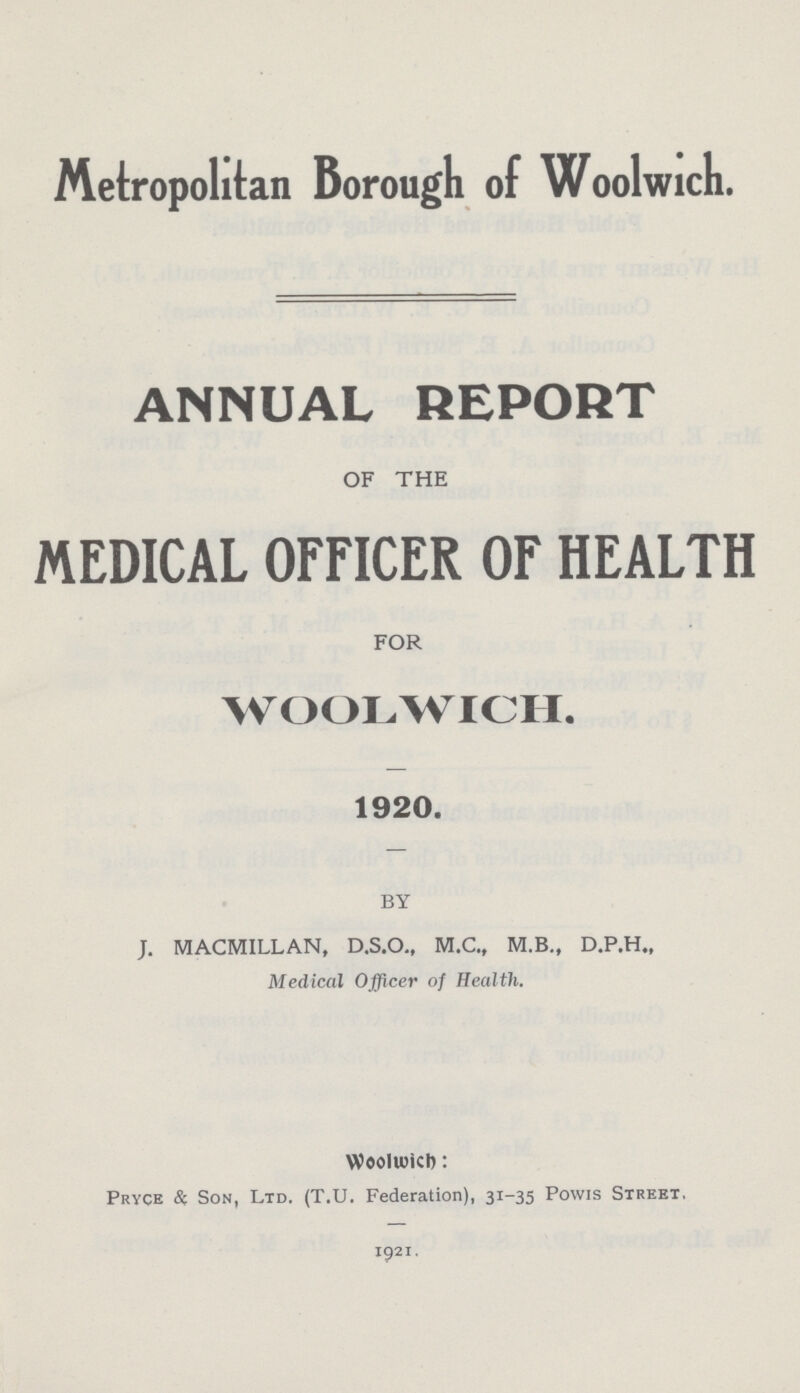 Metropolitan Borough of Woolwich. ANNUAL REPORT OF THE MEDICAL OFFICER OF HEALTH FOR WOOLWICH. 1920. BY J. MACMILLAN, D.S.O., M.C., M.B., D.P.H., Medical Officer of Health. Woolwich: Pryce & Son, Ltd. (T.U. Federation), 31-35 Powis Street. 1921.