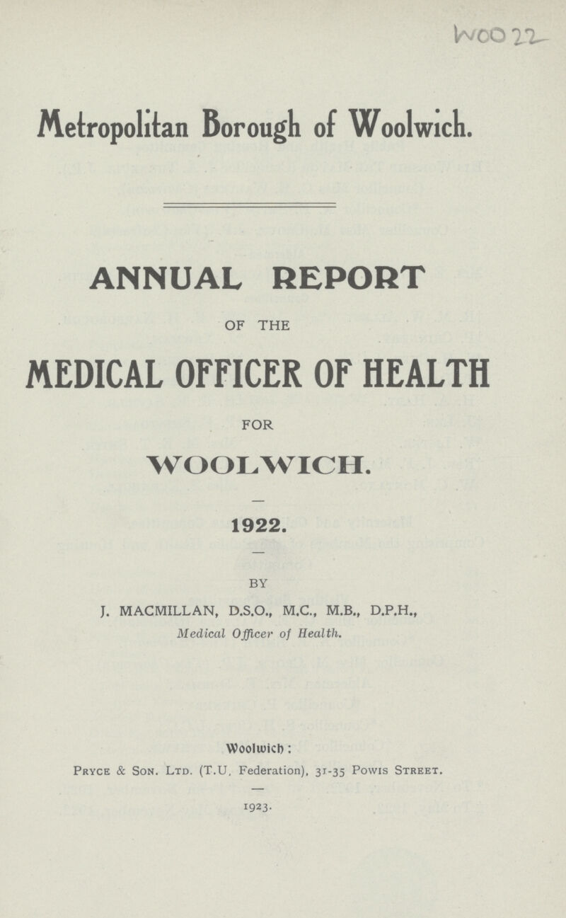 W00 22 Metropolitan Borough of Woolwich. ANNUAL REPORT OF THE MEDICAL OFFICER OF HEALTH FOR WOOLWICH. 1922. BY J. MACMILLAN, D.S.O., M.C., M.B., D.P.H., Medical Officer of Health. WoolWICh: Pryce & Son. Ltd. (T.U, Federation), 31-35 Powis Street. 1923.