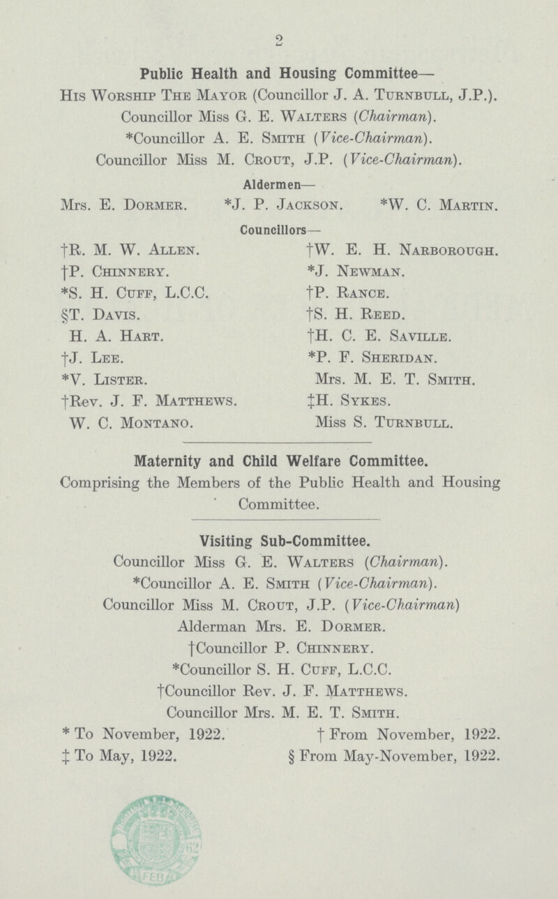 2 Public Health and Housing Committee— His Worship The Mayor (Councillor J. A. Turnbull, J.P.). Councillor Miss G. E. Walters (Chairman). *Councillor A. E. Smith (Vice-Chairman). Councillor Miss M. Grout, J.P. (Vice-Chairman). Aldermen— Mrs. E. Dormer. *J. P. Jackson. *W. C. Martin. Councillors— †R. M. W. Allen. †W. E. H. Narborough. †P. Chinnery. *J. Newman. *S. H. Cuff, L.C.C. †T- Rance. §T. Davis. †S. H. Reed. H. A. Hart. †H. C. E. Saville. †J.Lee. *P. E. Sheridan. *V. Lister. Mrs. M. E. T. Smith. †Rev. J. F. Matthews. ‡H. Sykes. W. C. Montano. Miss S. Turnbull. Maternity and Child Welfare Committee. Comprising the Members of the Public Health and Housing Committee. Visiting Sub-Committee. Councillor Miss G. E. Walters (Chairman). *Councillor A. E. Smith (Vice-Chairman). Councillor Miss M. Crout, J.P. (Vice-Chairman) Alderman Mrs. E. Dormer. †Councillor P. Chinnery. *Councillor S. H. Cuff, L.C.C. †Councillor Rev. J. F. Matthews. Councillor Mrs. M. E. T. Smith. *To November, 1922. †From November, 1922. ‡To May, 1922. §From May-November, 1922.