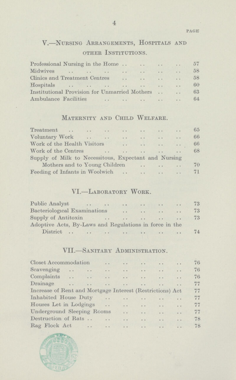 4 page V.—Nursing Arrangements, Hospitals and other Institutions. Professional Nursing in the Home 57 Midwives 58 Clinics and Treatment Centres 58 Hospitals 60 Institutional Provision for Unmarried Mothers 63 Ambulance Facilities 64 Maternity and Child Welfare. Treatment 65 Voluntary Work 66 Work of the Health Visitors 66 Work of the Centres 68 Supply of Milk to Necessitous, Expectant and Nursing Mothers and to Young Children 70 Feeding of Infants in Woolwich 71 VI.—Laboratory Work. Public Analyst 73 Bacteriological Examinations 73 Supply of Antitoxin 73 Adoptive Acts, By-Laws and Regulations in force in the District 74 VII.—Sanitary Administration. Closet Accommodation 76 Scavenging 76 Complaints 76 Drainage 77 Increase of Rent and Mortgage Interest (Restrictions) Act 77 Inhabited House Duty 77 Houses Let in Lodgings 77 Underground Sleeping Rooms 77 Destruction of Rats 78 Rag Flock Act 78