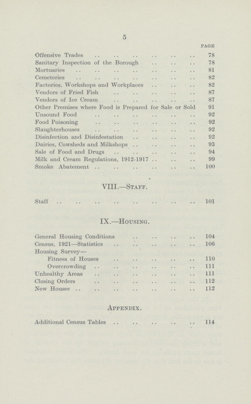 5 page Offensive Trades 78 Sanitary Inspection of the Borough 78 Mortuaries 81 Cemeteries 82 Factories, Workshops and Workplaces 82 Vendors of Fried Fish 87 Vendors of Ice Cream 87 Other Premises where Food is Prepared for Sale or Sold 91 Unsound Food 92 Food Poisoning 92 Slaughterhouses 92 Disinfection and Disinfestation 92 Dairies, Cowsheds and Milkshops 93 Sale of Food and Drugs 94 Milk and Cream Regulations, 1912-1917 99 Smoke Abatement 100 VIII.—Staff. Staff 101 IX.—Housing. General Housing Conditions 104 Census, 1921—Statistics 106 Housing Survey— Fitness of Houses 110 Overcrowding 111 Unhealthy Areas 111 Closing Orders 112 New Houses 112 Appendix. Additional Census Tables 114