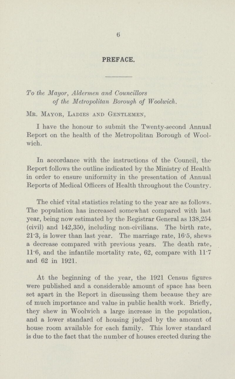 6 PREFACE. To the Mayor, Aldermen and Councillors of the Metropolitan Borough of Woolwich. Me. Mayor, Ladies and Gentlemen, I have the honour to submit the Twenty-second Annual Report on the health of the Metropolitan Borough of Wool wich. In accordance with the instructions of the Council, the Report follows the outline indicated by the Ministry of Health in order to ensure uniformity in the presentation of Annual Reports of Medical Officers of Health throughout the Country. The chief vital statistics relating to the year are as follows. The population has increased somewhat compared with last year, being now estimated by the Registrar General as 138,254 (civil) and 142,350, including non-civilians. The birth rate, 21.3, is lower than last year. The marriage rate, 16.5, shews a decrease compared with previous years. The death rate, 11.6, and the infantile mortality rate, 62, compare with 11.7 and 62 in 1921. At the beginning of the year, the 1921 Census figures were published and a considerable amount of space has been set apart in the Report in discussing them because they are of much importance and value in public health work. Briefly, they shew in Woolwich a large increase in the population, and a lower standard of housing judged by the amount of house room available for each family. This lower standard is due to the fact that the number of houses erected during the