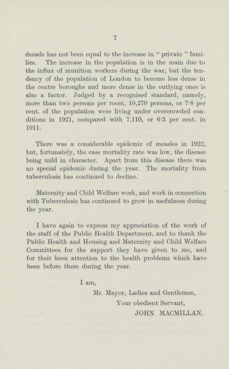 7 decade has not been equal to the increase in private fami lies. The increase in the population is in the main due to the influx of munition workers during the war, but the ten dency of the population of London to become less dense in the centre boroughs and more dense in the outlying ones is also a factor. Judged by a recognised standard, namely, more than two persons per room, 10,270 persons, or 7.8 per cent, of the population were living under overcrowded con ditions in 1921, compared with 7,110, or 6.3 per cent, in 1911. There was a considerable epidemic of measles in 1922, but, fortunately, the case mortality rate was low, the disease being mild in character. Apart from this disease there was no special epidemic during the year. The mortality from tuberculosis has continued to decline. Maternity and Child Welfare work, and work in connection with Tuberculosis has continued to grow in usefulness during the year. I have again to express my appreciation of the work of the staff of the Public Health Department, and to thank the Public Health and Housing and Maternity and Child Welfare Committees for the support they have given to me, and for their keen attention to the health problems which have been before them during the year. I am, Mr. Mayor, Ladies and Gentlemen, Your obedient Servant, JOHN MACMILLAN.