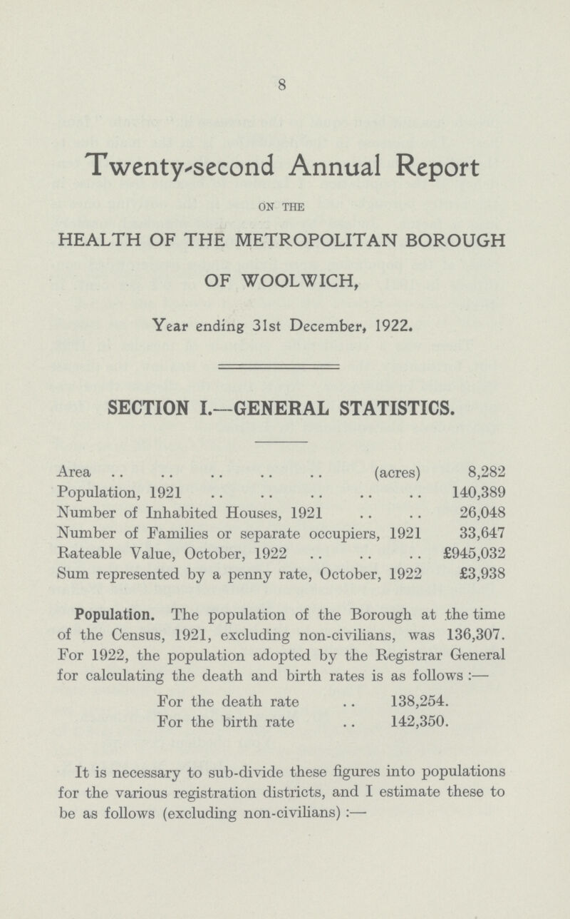 8 Twenty-second Annual Report ON THE HEALTH OF THE METROPOLITAN BOROUGH OF WOOLWICH, Year ending 31st December, 1922. SECTION I.—GENERAL STATISTICS. Area (acres) 8,282 Population, 1921 140,389 Number of Inhabited Houses, 1921 26,048 Number of Families or separate occupiers, 1921 33,647 Rateable Value, October, 1922 £945,032 Sum represented by a penny rate, October, 1922 £3,938 Population. The population of the Borough at the time of the Census, 1921, excluding non-civilians, was 136,307. For 1922, the population adopted by the Registrar General for calculating the death and birth rates is as follows:— For the death rate 138,254. For the birth rate 142,350. It is necessary to sub-divide these figures into populations for the various registration districts, and I estimate these to be as follows (excluding non-civilians):—