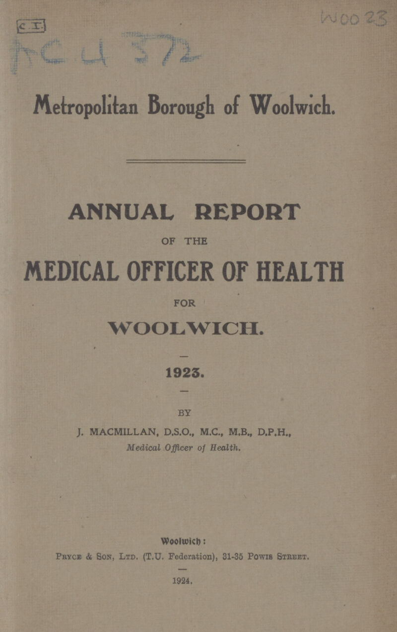 Woo 23 AC 4372 Metropolitan Borough of Woolwich. ANNUAL REPORT OF THE MEDICAL OFFICER OF HEALTH FOR WOOLWICH. 1923. BY J. MACMILLAN, D.S.O., M.C., M.B., D.P.H., Medical Officer of Health. Woolwicb: Pryce & Bon, Ltd. (T.U. Federation), 31-35 Powib Street. 1924.