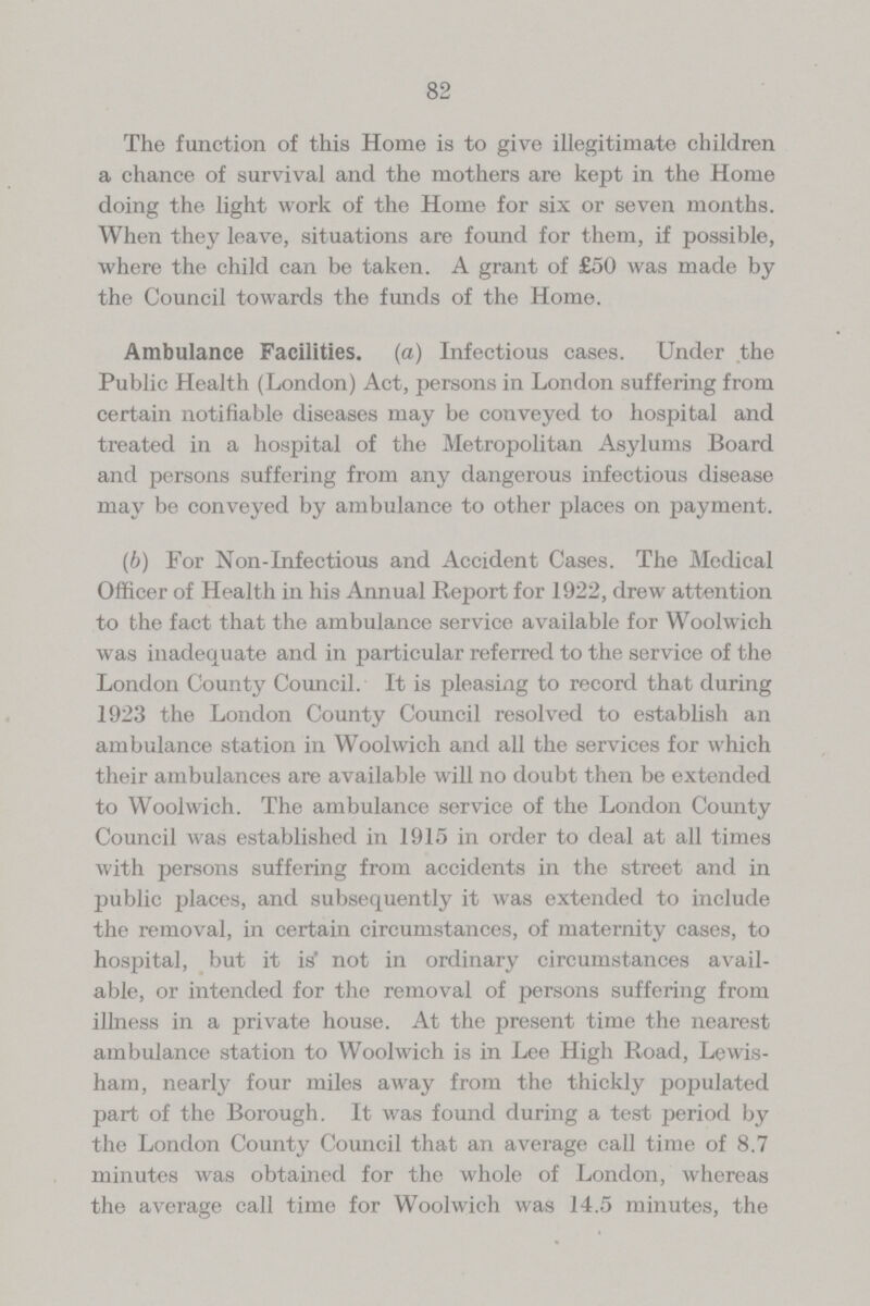 82 The function of this Home is to give illegitimate children a chance of survival and the mothers are kept in the Home doing the light work of the Home for six or seven months. When they leave, situations are found for them, if possible, where the child can be taken. A grant of £50 was made by the Council towards the funds of the Home. Ambulance Facilities, (a) Infectious cases. Under the Public Health (London) Act, persons in London suffering from certain notifiable diseases may be conveyed to hospital and treated in a hospital of the Metropolitan Asylums Board and persons suffering from any dangerous infectious disease may be conveyed by ambulance to other places on payment. (b) For Non-Infectious and Accident Cases. The Medical Officer of Health in his Annual Report for 1922, drew attention to the fact that the ambulance service available for Woolwich was inadequate and in particular referred to the service of the London County Council. It is pleasing to record that during 1923 the London County Council resolved to establish an ambulance station in Woolwich and all the services for which their ambulances are available will no doubt then be extended to Woolwich. The ambulance service of the London County Council was established in 1915 in order to deal at all times with persons suffering from accidents in the street and in public places, and subsequently it was extended to include the removal, in certain circumstances, of maternity cases, to hospital, but it is not in ordinary circumstances avail able, or intended for the removal of persons suffering from illness in a private house. At the present time the nearest ambulance station to Woolwich is in Lee High Road, Lewis ham, nearly four miles away from the thickly populated part of the Borough. It was found during a test period by the London County Council that an average call time of 8.7 minutes was obtained for the whole of London, whereas the average call time for Woolwich was 14.5 minutes, the