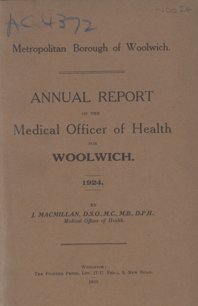 Woo 24 AC 4372 Metropolitan Borough of Woolwich. ANNUAL REPORT of the Medical Officer of Health for WOOLWICH. 1924. by J. MACMILLAN, D.S.O.,M.C„ M.B., D.P.H., Medical Officer of Health. Woolwich : The Pioneer Press, Ltd. (T.U. Fed.), 3, New Road. 1925.