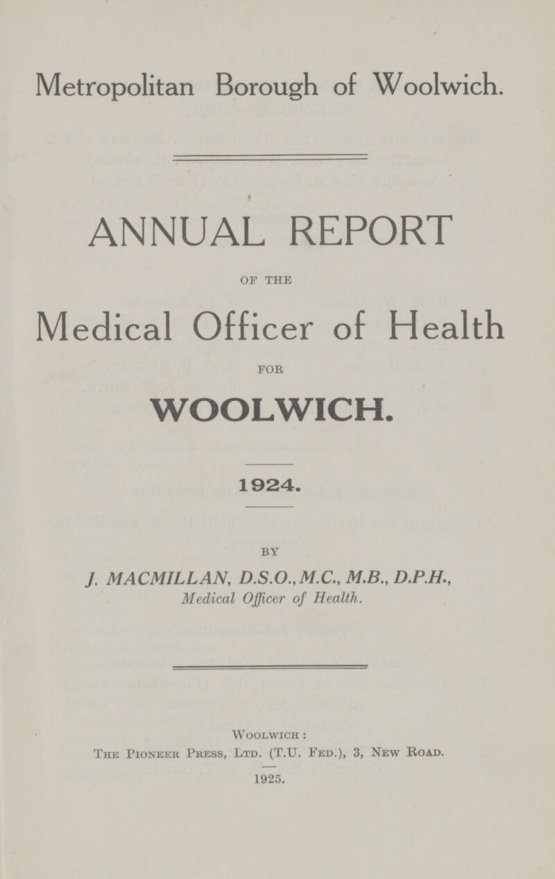 Metropolitan Borough of Woolwich. ANNUAL REPORT of the Medical Officer of Health for WOOLWICH. 1924. by J. MACMILLAN, D.S.O.,M.C., M.B., D.P.H., Medical Officer of Health. Woolwich : The Pioneer Press, Ltd. (T.U. Fed.), 3, New Road. 1925.