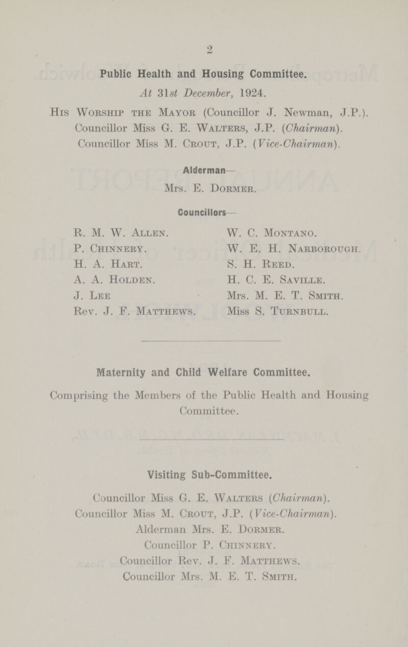 2 Public Health and Housing Committee. At 31s/ December, 1924. His Worship the Mayor (Councillor J. Newman, J.P.). Councillor Miss G. E. Walters, J.P. (Chairman). Councillor Miss M. Crout, J.P. (Vice-Chairman). Alderman Mrs. E. Dormer. Councillors R. M. W. Allen. W. C. Montano. P. Chinnery. W. E. H. Narborough. H. A. Hart. S. H. Reed. A. A. Holden. H. C. E. Saville. J. Lee Mrs. M. E. T. Smith. Rev. J. F. Matthews. Miss S. Turnbull. Maternity and Child Welfare Committee. Comprising the Members of the Public Health and Housing Committee. Visiting Sub-Committee. Councillor Miss G. E. Walters (Chairman). Councillor Miss M. Crout, J.P. (Vice-Chairman). Alderman Mrs. E. Dormer. Councillor P. Chinnery. Councillor Rev. J. F. Matthews. Councillor Mrs. M. E. T. Smith.