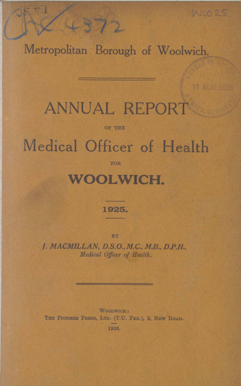 CAC 4372 WOO 25 Metropolitan Borough of Woolwich. ANNUAL REPORT OF THE Medical Officer of Health FOR WOOLWICH. 1925. BY J. MACMILLAN, D.S.O.,M.C„ M.B., D.P.H., Medical Officer of Health. Woolwich: The Pioneer Press, Ltd. (T.u. Fed.), 3, New Road. 1926.