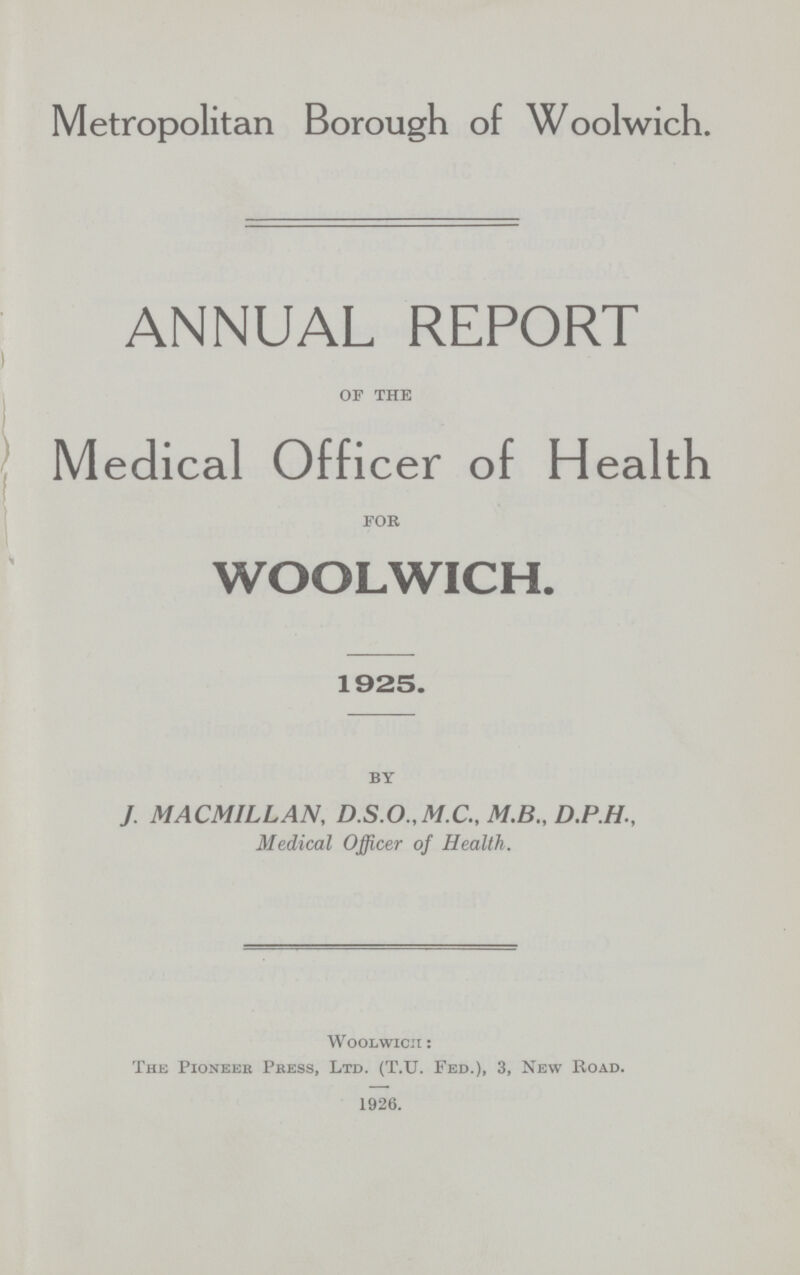 Metropolitan Borough of Woolwich. ANNUAL REPORT of the Medical Officer of Health for WOOLWICH. 1925. by J. MACMILLAN, D.S.O.,M.C., M.B., D.P.H., Medical Officer of Health. Woolwich : The Pioneer Press, Ltd. (T.U. Fed.), 3, New Road. 1926.