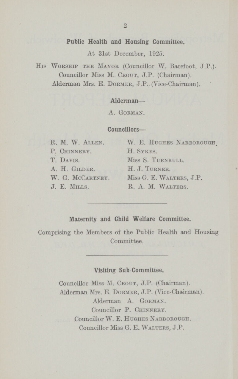 2 Public Health and Housing Committee. At 31st December, 1925. His Worship the Mayor (Councillor W. Barefoot, J.P.). Councillor Miss M. Crout, J.P. (Chairman). Alderman Mrs. E. Dormer, J.P.. (Vice-Chairman). Alderman— A. Gorman. Councillors— R. M. W. Allen. W. E. Hughes Narborough. P. Chinnery. H. Sykes. T. Davis. Miss S. Turnbull. A. H. Gilder. H. J. Turner. W. G. McCartney. Miss G. E. Walters, J.P. J. E. Mills. R. A. M. Walters. Maternity and Child Welfare Committee. Comprising the Members of the Public Health and Housing Committee. Visiting Sub-Committee. Councillor Miss M. Crout, J.P. (Chairman). Alderman Mrs. E. Dormer, J.P. (Vice-Chairman). Alderman A. Gorman. Councillor P. Chinnery. Councillor W. E. Hughes Narborough. Councillor Miss G. E. Walters, J.P.